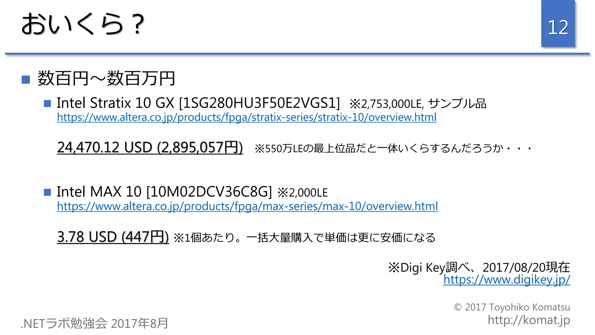 おいくら？
 数百円～数百万円
 Intel Stratix 10 GX [1SG280HU3F50E2VGS1] ※2,753,000LE, サンプル品
https://www.altera.co.jp/products/fpga/stratix-series/stratix-10/overview.html
24,470.12 USD (2,895,057円) ※550万LEの最上位品だと一体いくらするんだろうか・・・
 Intel MAX 10 [10M02DCV36C8G] ※2,000LE
https://www.altera.co.jp/products/fpga/max-series/max-10/overview.html
3.78 USD (447円) ※1個あたり。一括大量購入で単価は更に安価になる
※Digi Key調べ、2017/08/20現在
https://www.digikey.jp/
12
 