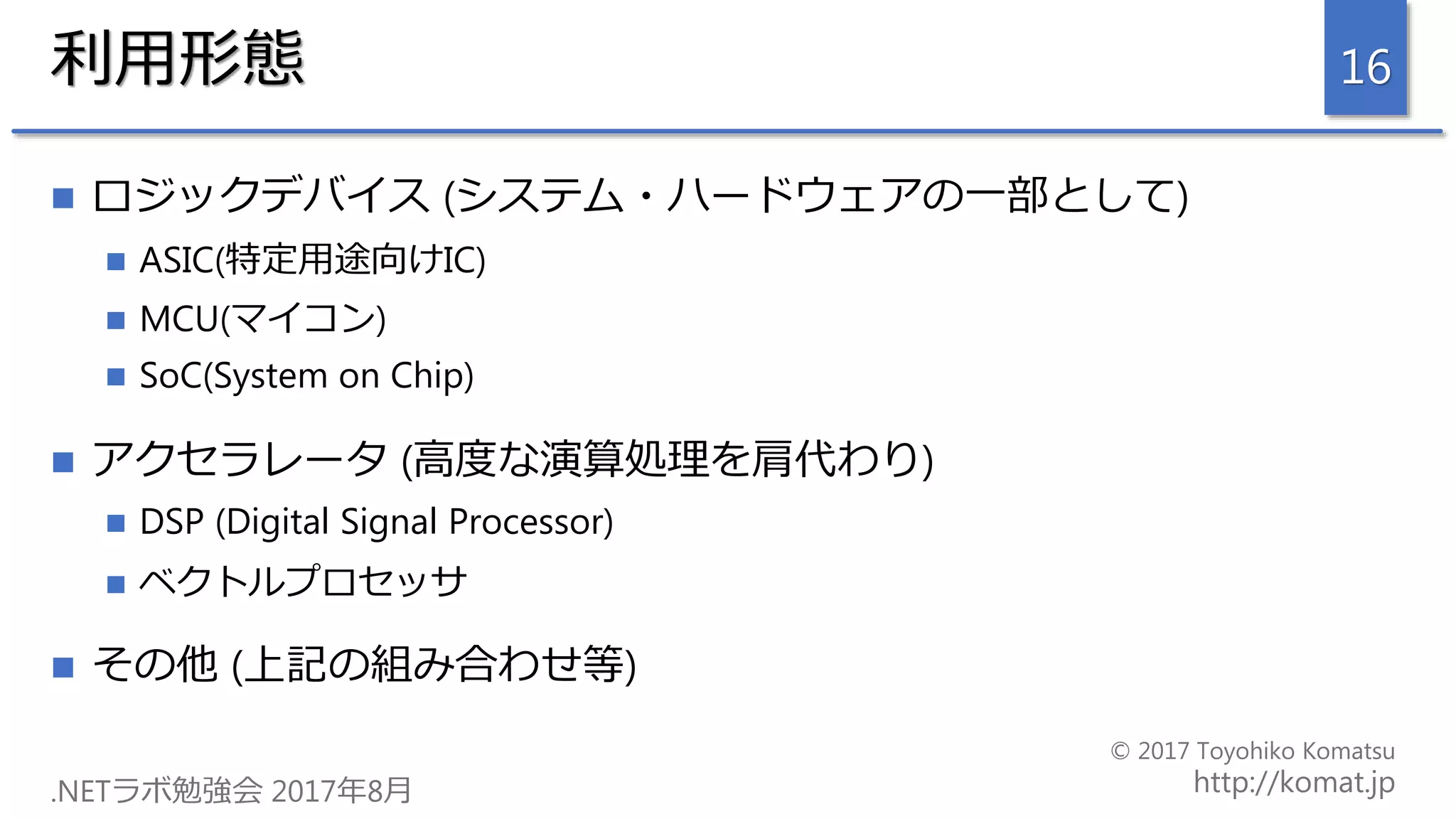 利用形態
 ロジックデバイス (システム・ハードウェアの一部として)
 ASIC(特定用途向けIC)
 MCU(マイコン)
 SoC(System on Chip)
 アクセラレータ (高度な演算処理を肩代わり)
 DSP (Digital Signal Processor)
 ベクトルプロセッサ
 その他 (上記の組み合わせ等)
16
 