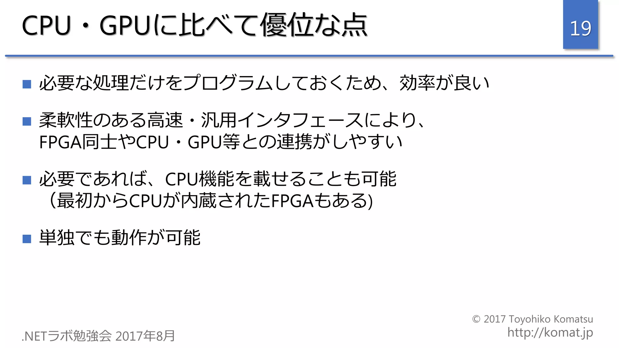 CPU・GPUに比べて優位な点
 必要な処理だけをプログラムしておくため、効率が良い
 柔軟性のある高速・汎用インタフェースにより、
FPGA同士やCPU・GPU等との連携がしやすい
 必要であれば、CPU機能を載せることも可能
（最初からCPUが内蔵されたFPGAもある)
 単独でも動作が可能
19
 