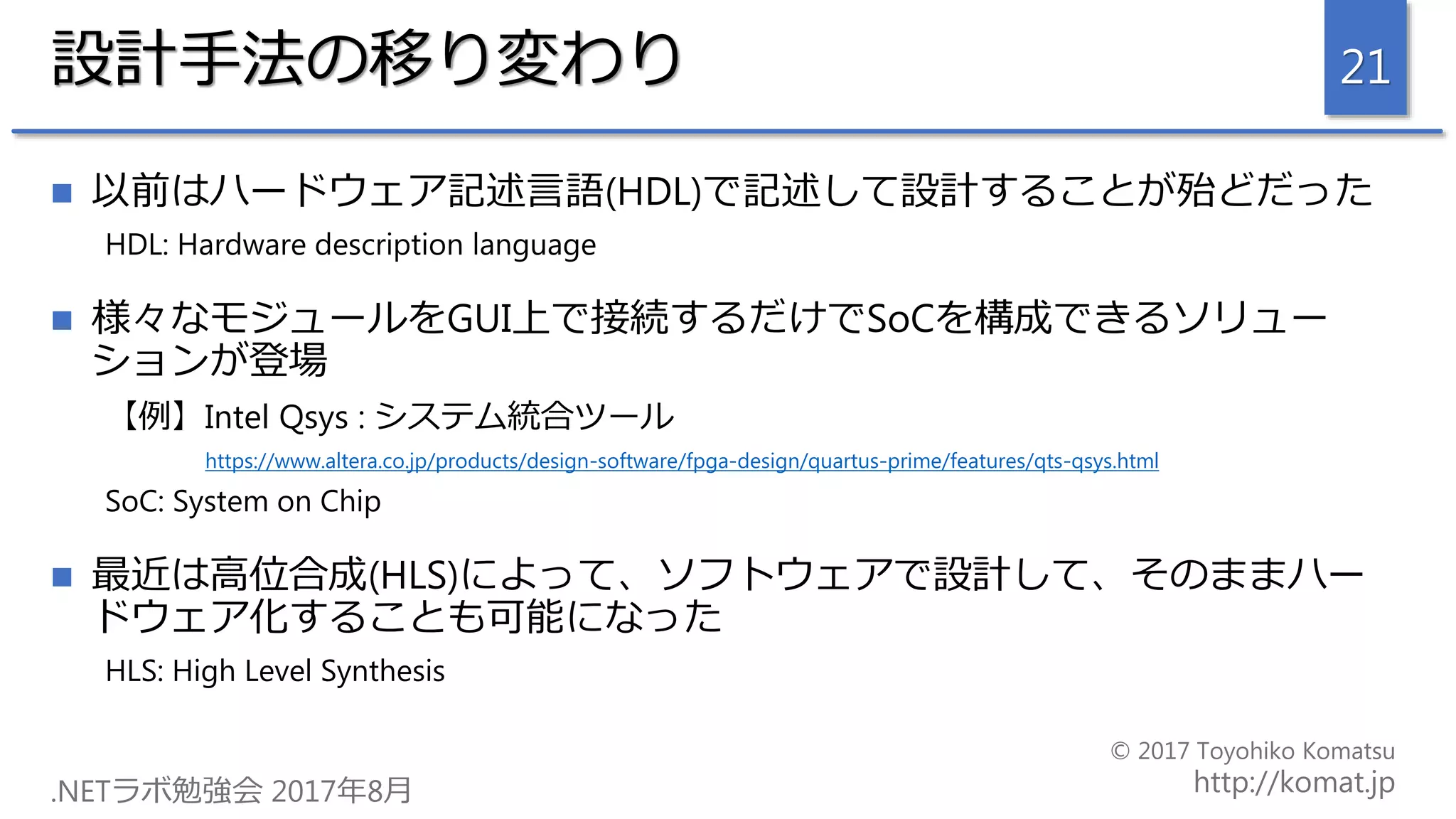 設計手法の移り変わり
 以前はハードウェア記述言語(HDL)で記述して設計することが殆どだった
HDL: Hardware description language
 様々なモジュールをGUI上で接続するだけでSoCを構成できるソリュー
ションが登場
【例】Intel Qsys : システム統合ツール
https://www.altera.co.jp/products/design-software/fpga-design/quartus-prime/features/qts-qsys.html
SoC: System on Chip
 最近は高位合成(HLS)によって、ソフトウェアで設計して、そのままハー
ドウェア化することも可能になった
HLS: High Level Synthesis
21
 