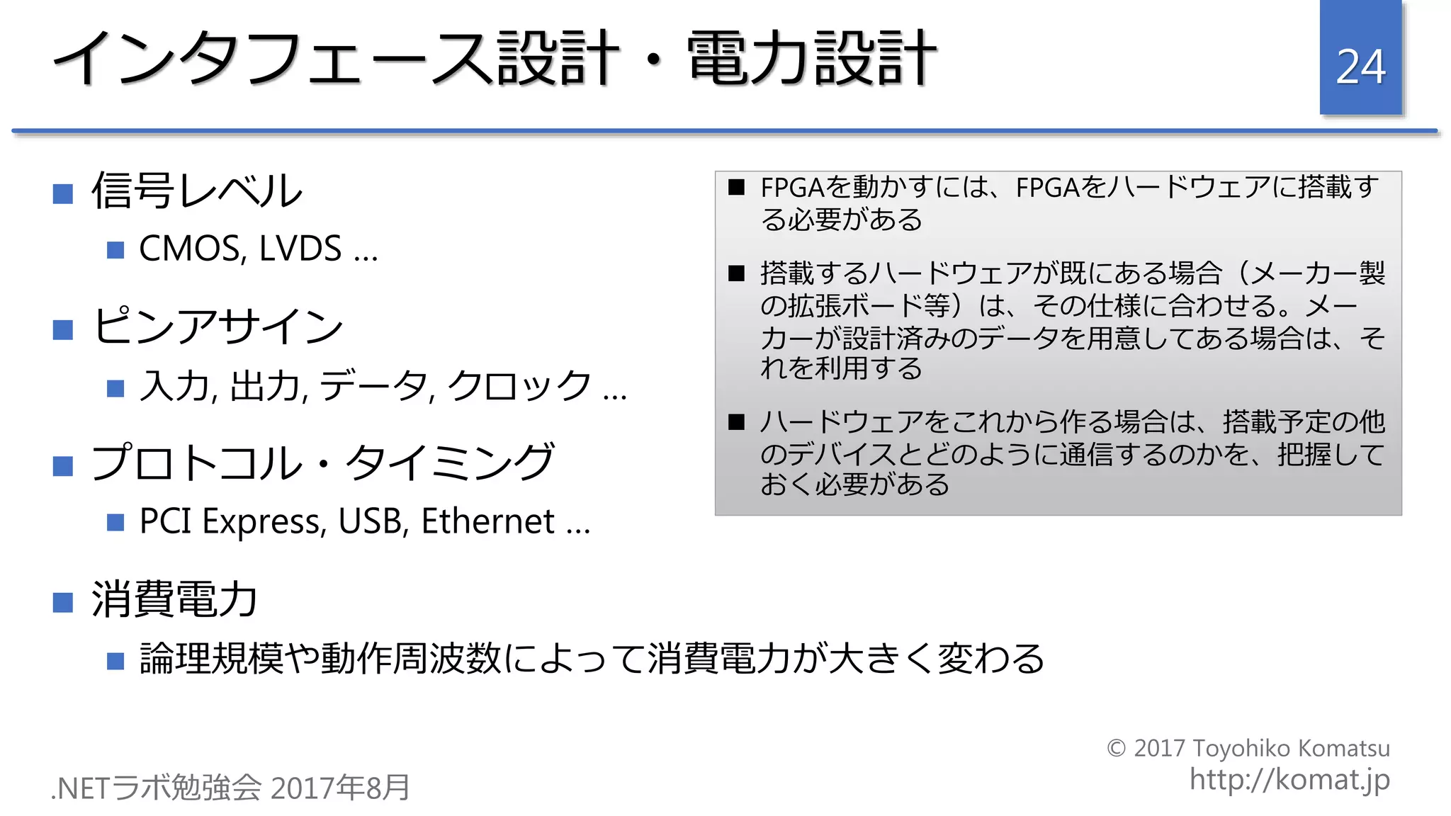 インタフェース設計・電力設計
 信号レベル
 CMOS, LVDS …
 ピンアサイン
 入力, 出力, データ, クロック …
 プロトコル・タイミング
 PCI Express, USB, Ethernet …
 消費電力
 論理規模や動作周波数によって消費電力が大きく変わる
24
 FPGAを動かすには、FPGAをハードウェアに搭載す
る必要がある
 搭載するハードウェアが既にある場合（メーカー製
の拡張ボード等）は、その仕様に合わせる。メー
カーが設計済みのデータを用意してある場合は、そ
れを利用する
 ハードウェアをこれから作る場合は、搭載予定の他
のデバイスとどのように通信するのかを、把握して
おく必要がある
 