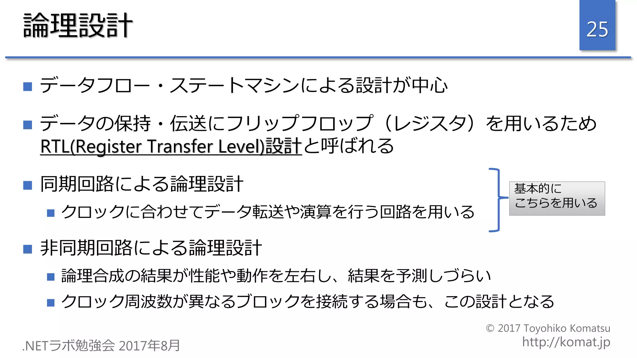 論理設計
 データフロー・ステートマシンによる設計が中心
 データの保持・伝送にフリップフロップ（レジスタ）を用いるため
RTL(Register Transfer Level)設計と呼ばれる
 同期回路による論理設計
 クロックに合わせてデータ転送や演算を行う回路を用いる
 非同期回路による論理設計
 論理合成の結果が性能や動作を左右し、結果を予測しづらい
 クロック周波数が異なるブロックを接続する場合も、この設計となる
25
基本的に
こちらを用いる
 