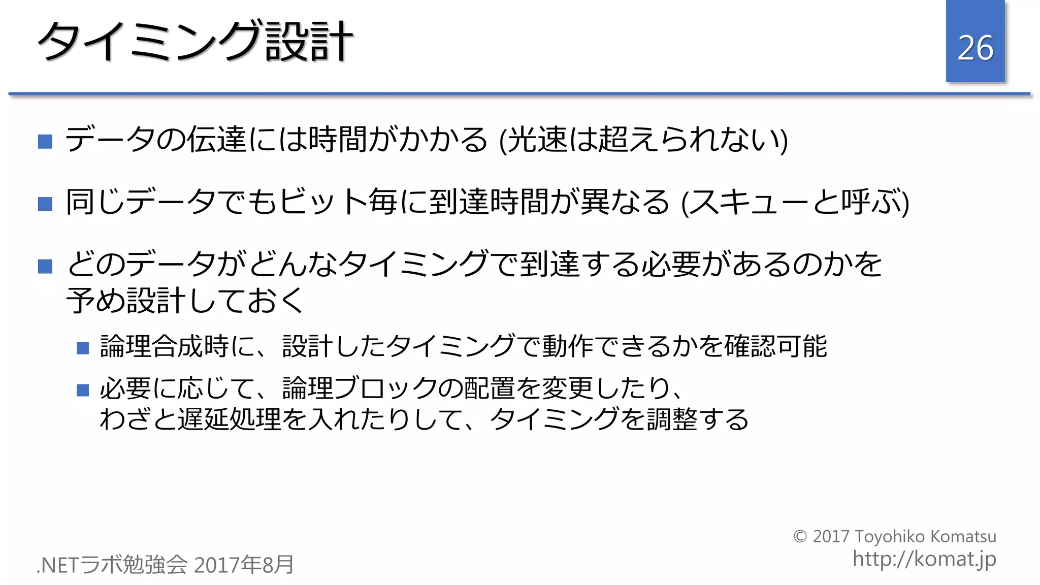 タイミング設計
 データの伝達には時間がかかる (光速は超えられない)
 同じデータでもビット毎に到達時間が異なる (スキューと呼ぶ)
 どのデータがどんなタイミングで到達する必要があるのかを
予め設計しておく
 論理合成時に、設計したタイミングで動作できるかを確認可能
 必要に応じて、論理ブロックの配置を変更したり、
わざと遅延処理を入れたりして、タイミングを調整する
26
 
