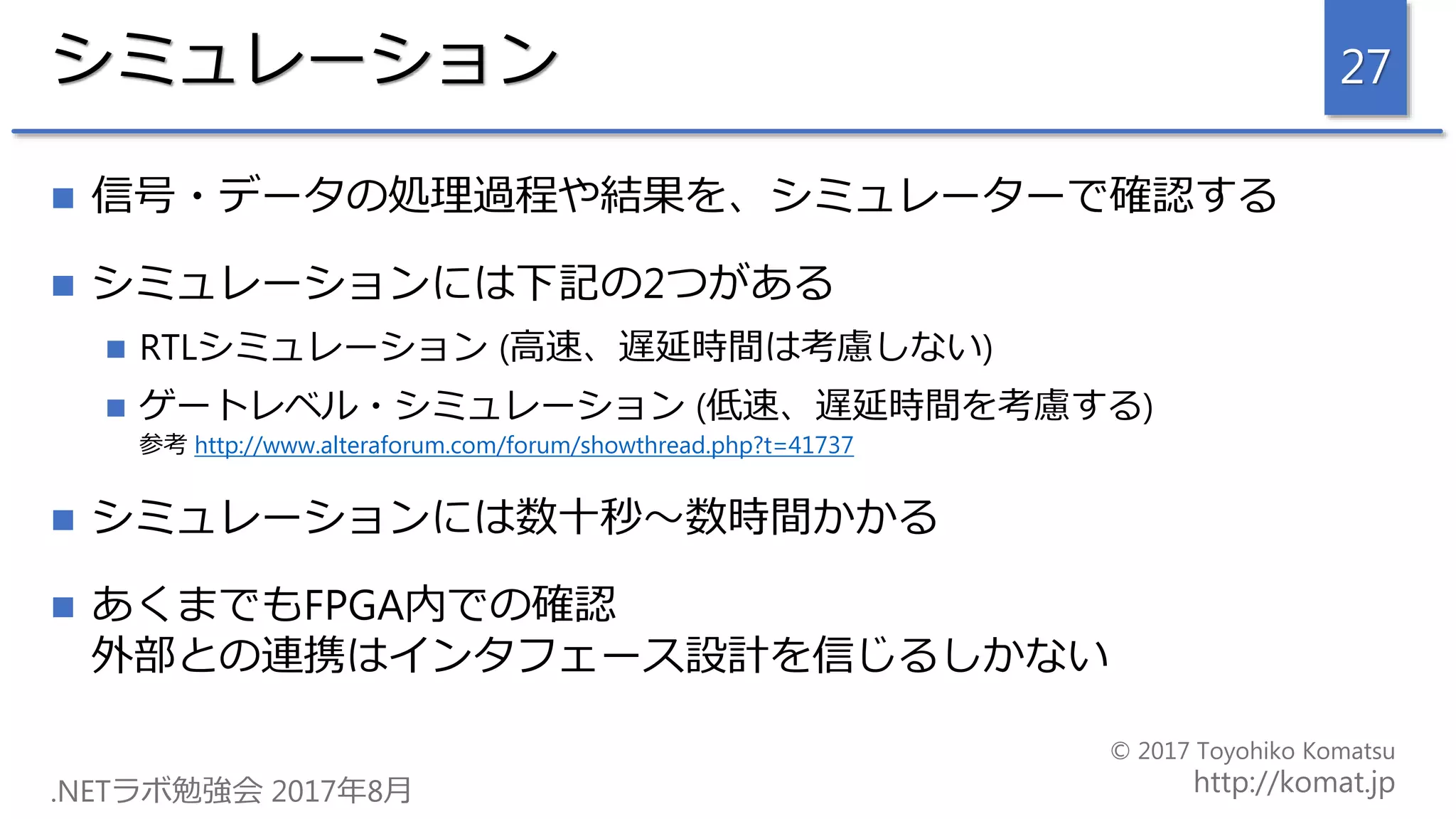 シミュレーション
 信号・データの処理過程や結果を、シミュレーターで確認する
 シミュレーションには下記の2つがある
 RTLシミュレーション (高速、遅延時間は考慮しない)
 ゲートレベル・シミュレーション (低速、遅延時間を考慮する)
参考 http://www.alteraforum.com/forum/showthread.php?t=41737
 シミュレーションには数十秒～数時間かかる
 あくまでもFPGA内での確認
外部との連携はインタフェース設計を信じるしかない
27
 