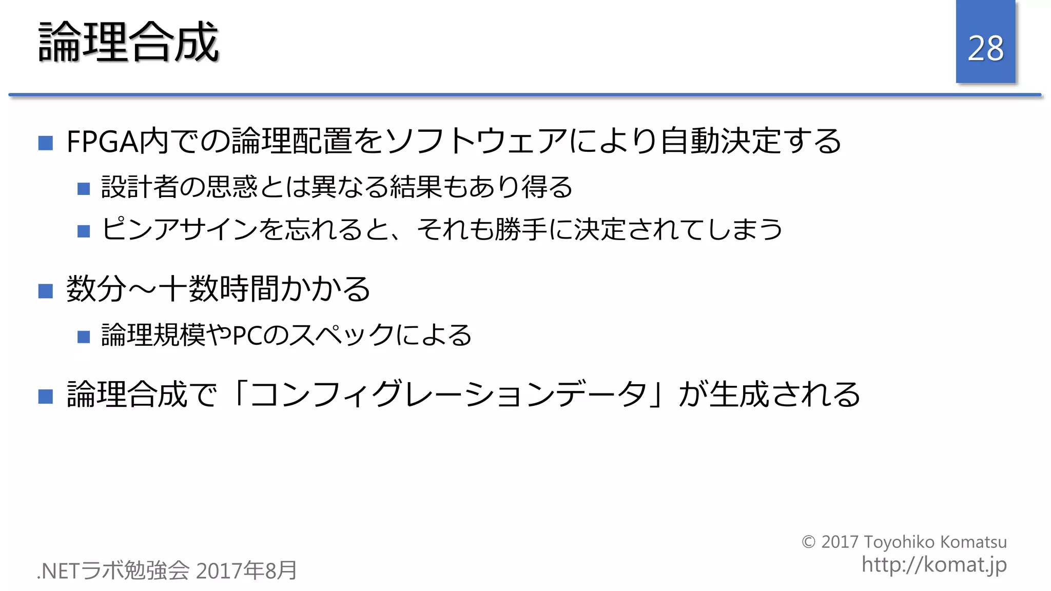 論理合成
 FPGA内での論理配置をソフトウェアにより自動決定する
 設計者の思惑とは異なる結果もあり得る
 ピンアサインを忘れると、それも勝手に決定されてしまう
 数分～十数時間かかる
 論理規模やPCのスペックによる
 論理合成で「コンフィグレーションデータ」が生成される
28
 