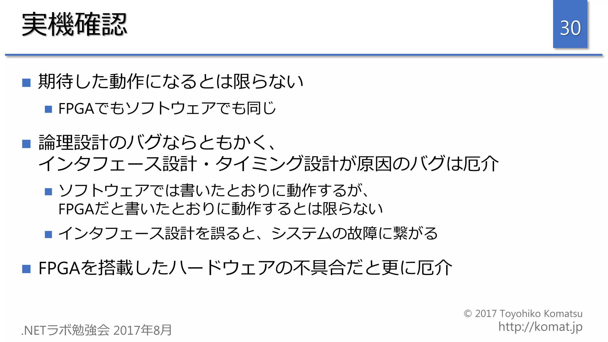 実機確認
 期待した動作になるとは限らない
 FPGAでもソフトウェアでも同じ
 論理設計のバグならともかく、
インタフェース設計・タイミング設計が原因のバグは厄介
 ソフトウェアでは書いたとおりに動作するが、
FPGAだと書いたとおりに動作するとは限らない
 インタフェース設計を誤ると、システムの故障に繋がる
 FPGAを搭載したハードウェアの不具合だと更に厄介
30
 