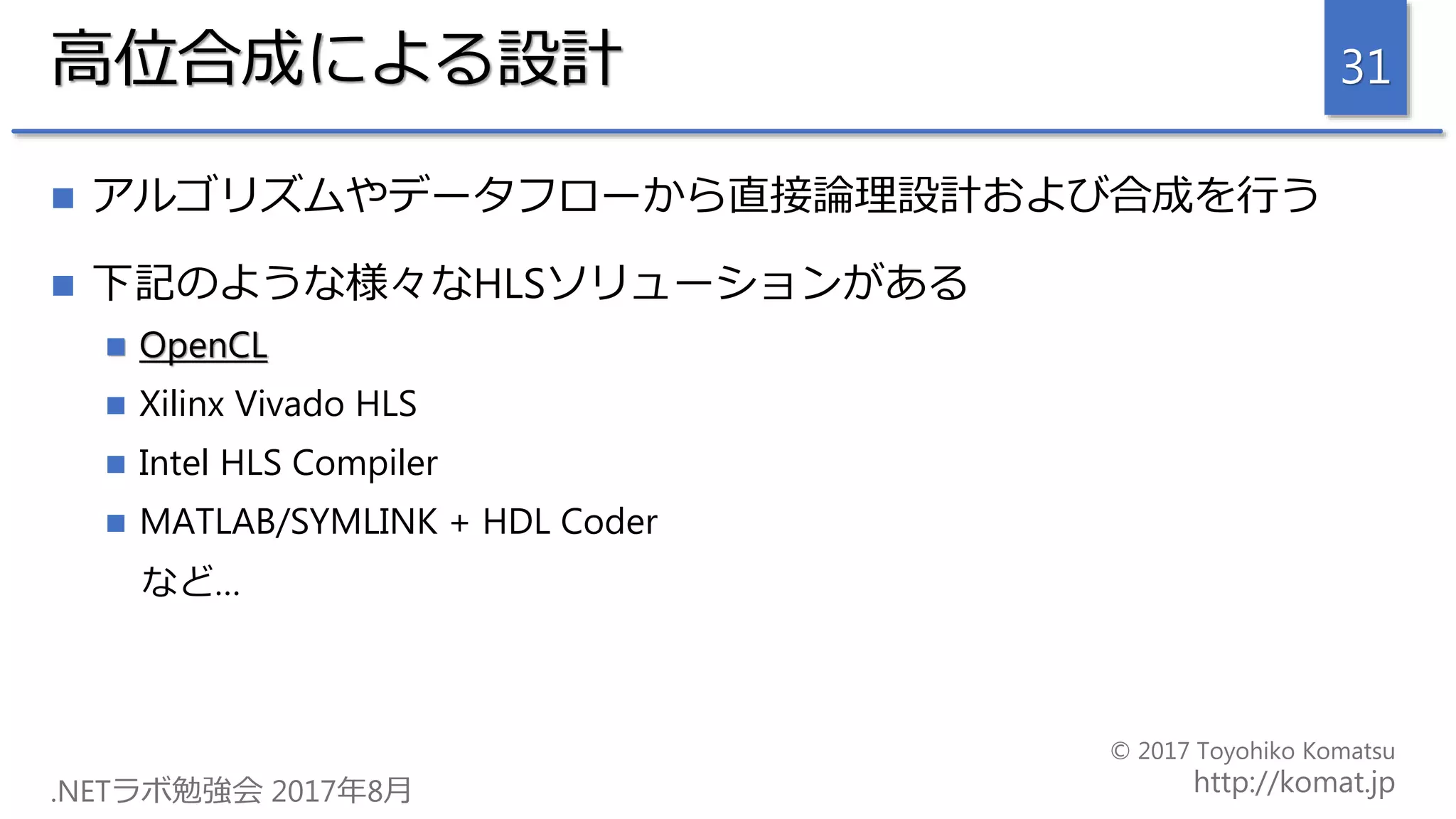 高位合成による設計
 アルゴリズムやデータフローから直接論理設計および合成を行う
 下記のような様々なHLSソリューションがある
 OpenCL
 Xilinx Vivado HLS
 Intel HLS Compiler
 MATLAB/SYMLINK + HDL Coder
など…
31
 