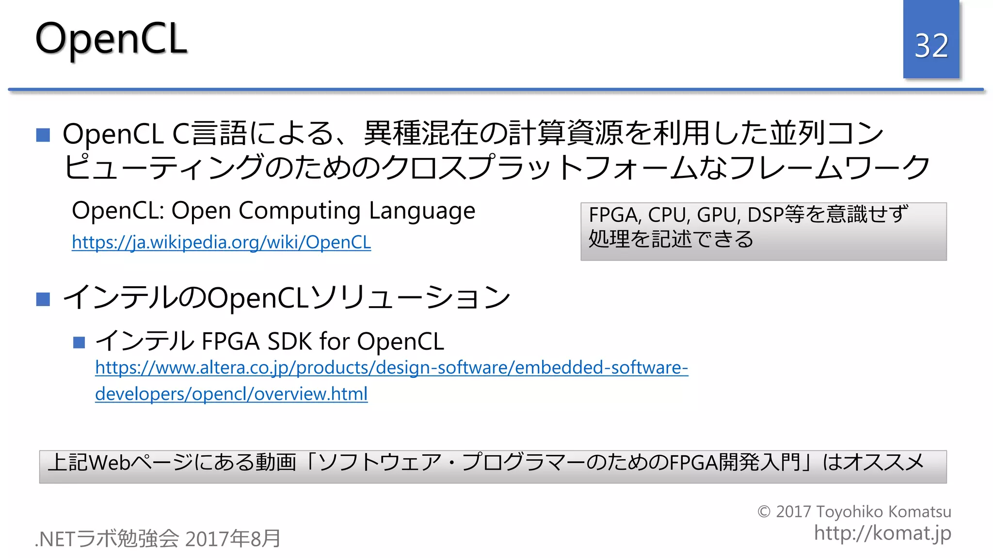 OpenCL
 OpenCL C言語による、異種混在の計算資源を利用した並列コン
ピューティングのためのクロスプラットフォームなフレームワーク
OpenCL: Open Computing Language
https://ja.wikipedia.org/wiki/OpenCL
 インテルのOpenCLソリューション
 インテル FPGA SDK for OpenCL
https://www.altera.co.jp/products/design-software/embedded-software-
developers/opencl/overview.html
32
上記Webページにある動画「ソフトウェア・プログラマーのためのFPGA開発入門」はオススメ
FPGA, CPU, GPU, DSP等を意識せず
処理を記述できる
 