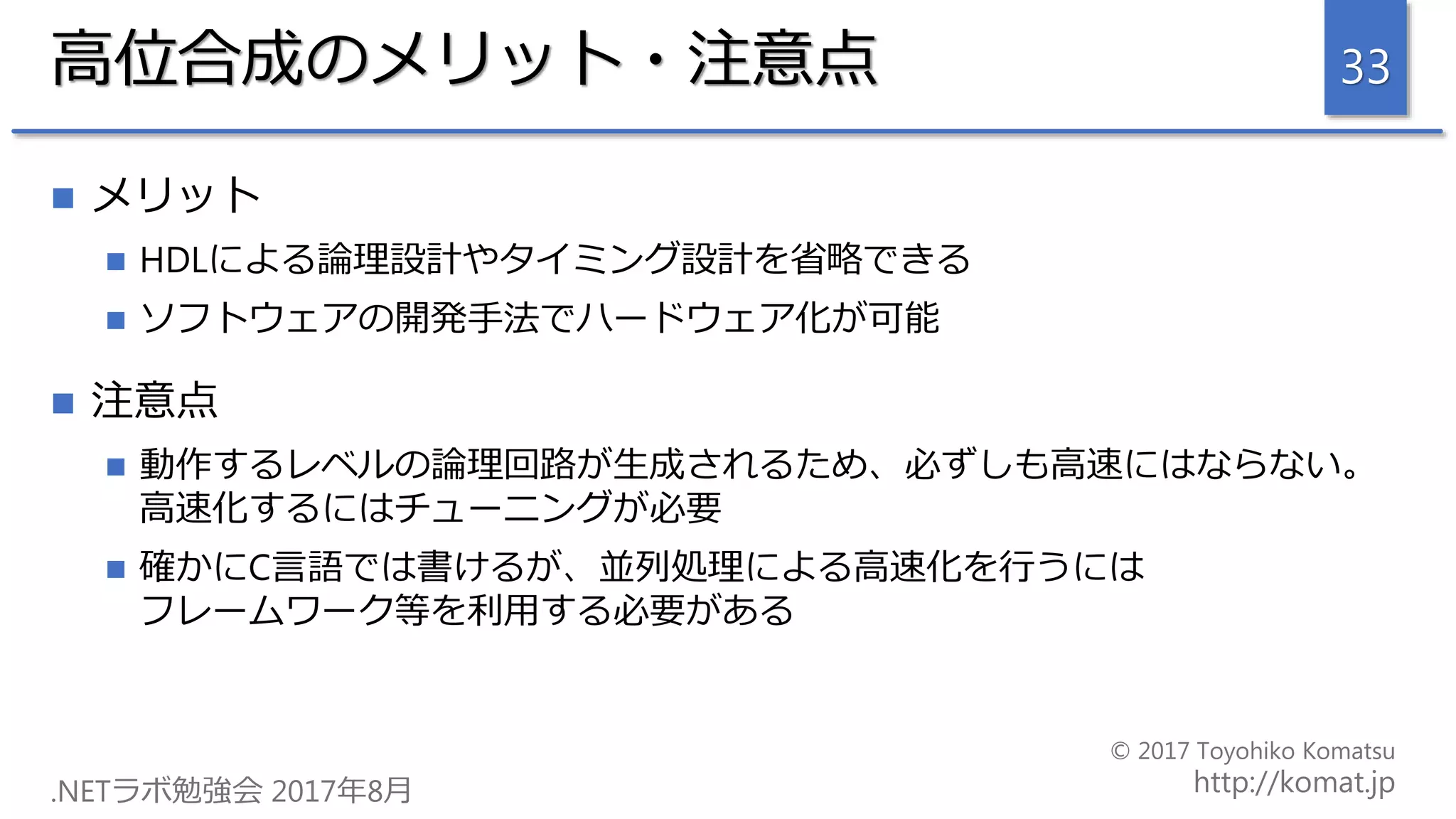 高位合成のメリット・注意点
 メリット
 HDLによる論理設計やタイミング設計を省略できる
 ソフトウェアの開発手法でハードウェア化が可能
 注意点
 動作するレベルの論理回路が生成されるため、必ずしも高速にはならない。
高速化するにはチューニングが必要
 確かにC言語では書けるが、並列処理による高速化を行うには
フレームワーク等を利用する必要がある
33
 