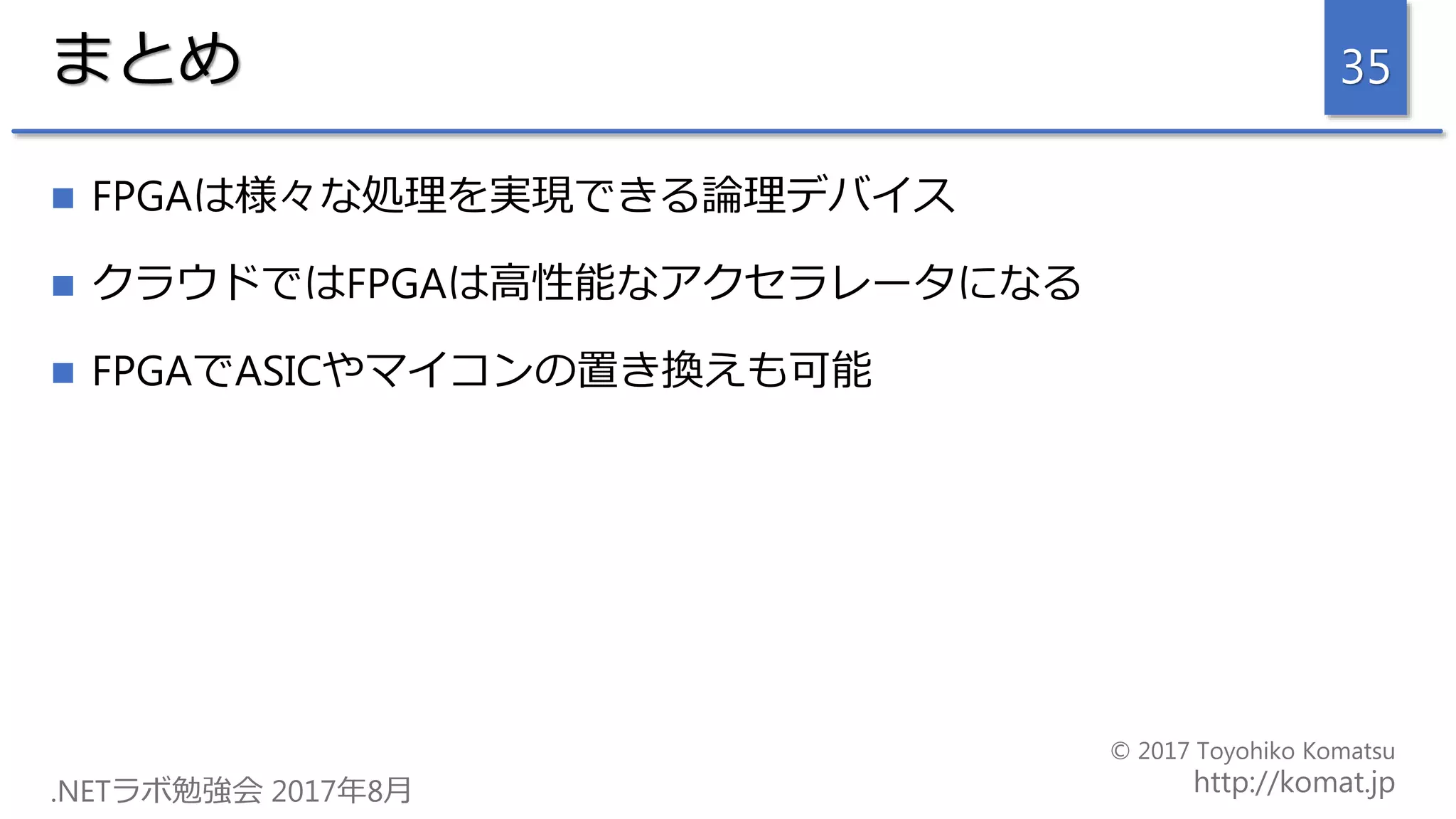 まとめ
 FPGAは様々な処理を実現できる論理デバイス
 クラウドではFPGAは高性能なアクセラレータになる
 FPGAでASICやマイコンの置き換えも可能
35
 