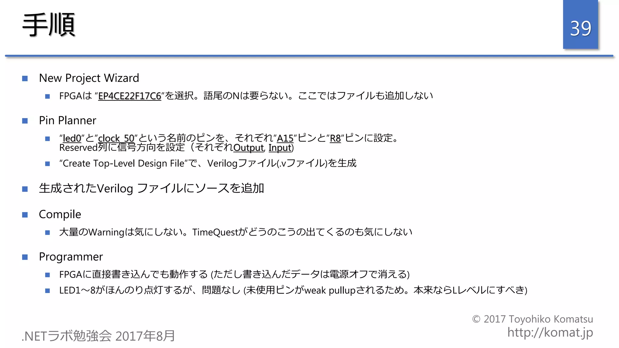 手順
 New Project Wizard
 FPGAは “EP4CE22F17C6”を選択。語尾のNは要らない。ここではファイルも追加しない
 Pin Planner
 “led0”と”clock_50”という名前のピンを、それぞれ”A15”ピンと”R8”ピンに設定。
Reserved列に信号方向を設定（それぞれOutput, Input)
 “Create Top-Level Design File”で、Verilogファイル(.vファイル)を生成
 生成されたVerilog ファイルにソースを追加
 Compile
 大量のWarningは気にしない。TimeQuestがどうのこうの出てくるのも気にしない
 Programmer
 FPGAに直接書き込んでも動作する (ただし書き込んだデータは電源オフで消える)
 LED1～8がほんのり点灯するが、問題なし (未使用ピンがweak pullupされるため。本来ならLレベルにすべき)
39
 