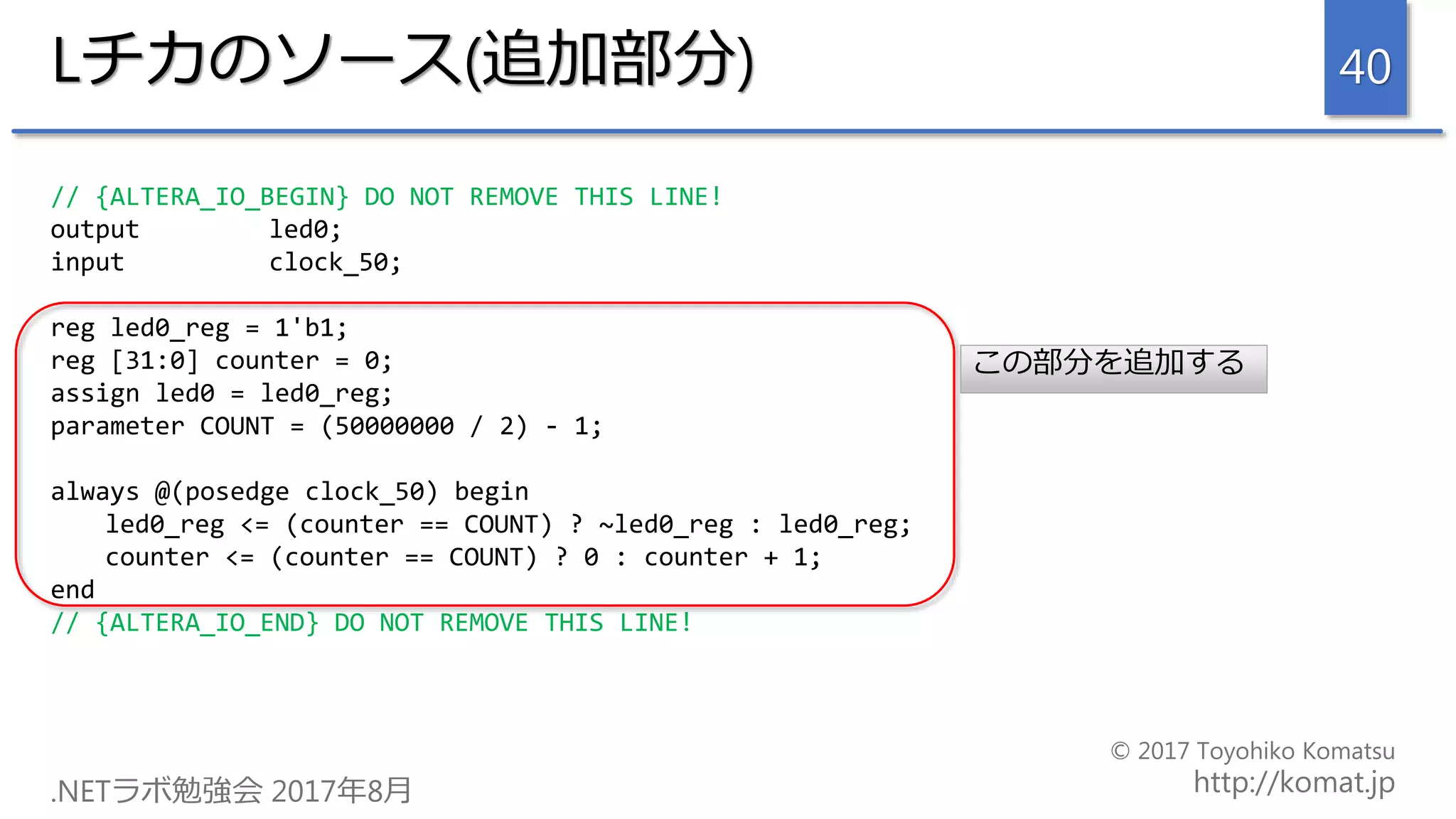 Lチカのソース(追加部分)
// {ALTERA_IO_BEGIN} DO NOT REMOVE THIS LINE!
output led0;
input clock_50;
reg led0_reg = 1'b1;
reg [31:0] counter = 0;
assign led0 = led0_reg;
parameter COUNT = (50000000 / 2) - 1;
always @(posedge clock_50) begin
led0_reg <= (counter == COUNT) ? ~led0_reg : led0_reg;
counter <= (counter == COUNT) ? 0 : counter + 1;
end
// {ALTERA_IO_END} DO NOT REMOVE THIS LINE!
40
この部分を追加する
 