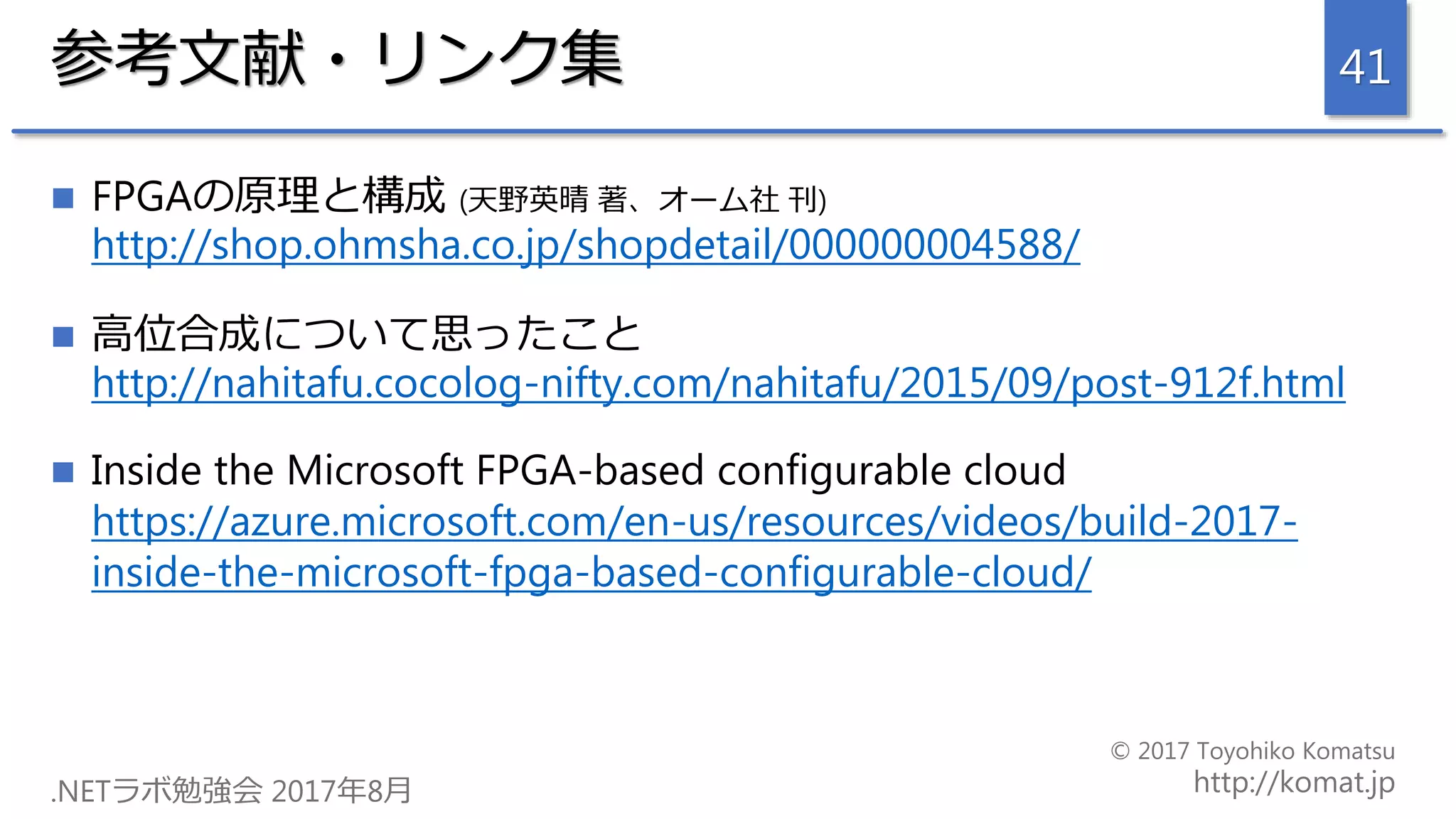 参考文献・リンク集
 FPGAの原理と構成 (天野英晴 著、オーム社 刊)
http://shop.ohmsha.co.jp/shopdetail/000000004588/
 高位合成について思ったこと
http://nahitafu.cocolog-nifty.com/nahitafu/2015/09/post-912f.html
 Inside the Microsoft FPGA-based configurable cloud
https://azure.microsoft.com/en-us/resources/videos/build-2017-
inside-the-microsoft-fpga-based-configurable-cloud/
41
 