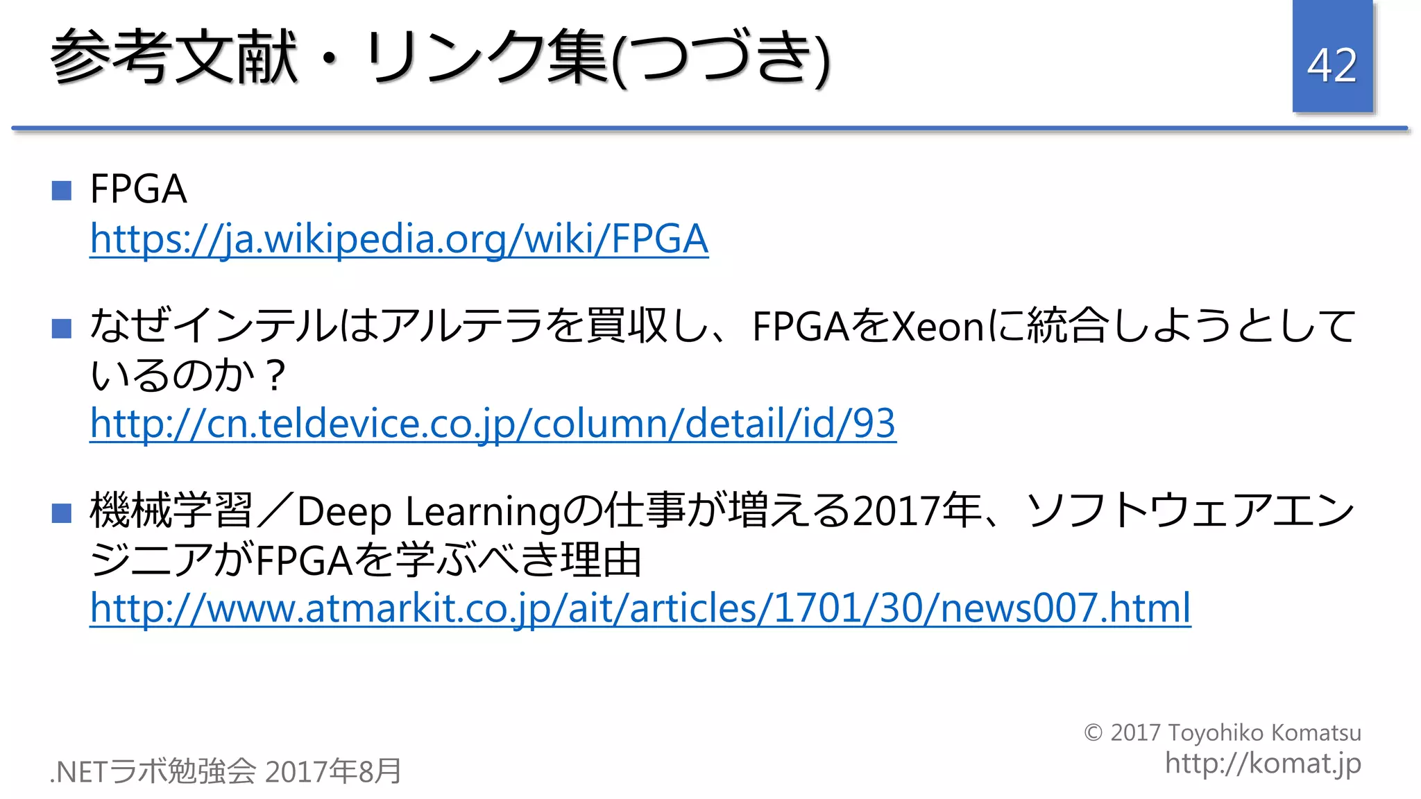 参考文献・リンク集(つづき)
 FPGA
https://ja.wikipedia.org/wiki/FPGA
 なぜインテルはアルテラを買収し、FPGAをXeonに統合しようとして
いるのか？
http://cn.teldevice.co.jp/column/detail/id/93
 機械学習／Deep Learningの仕事が増える2017年、ソフトウェアエン
ジニアがFPGAを学ぶべき理由
http://www.atmarkit.co.jp/ait/articles/1701/30/news007.html
42
 