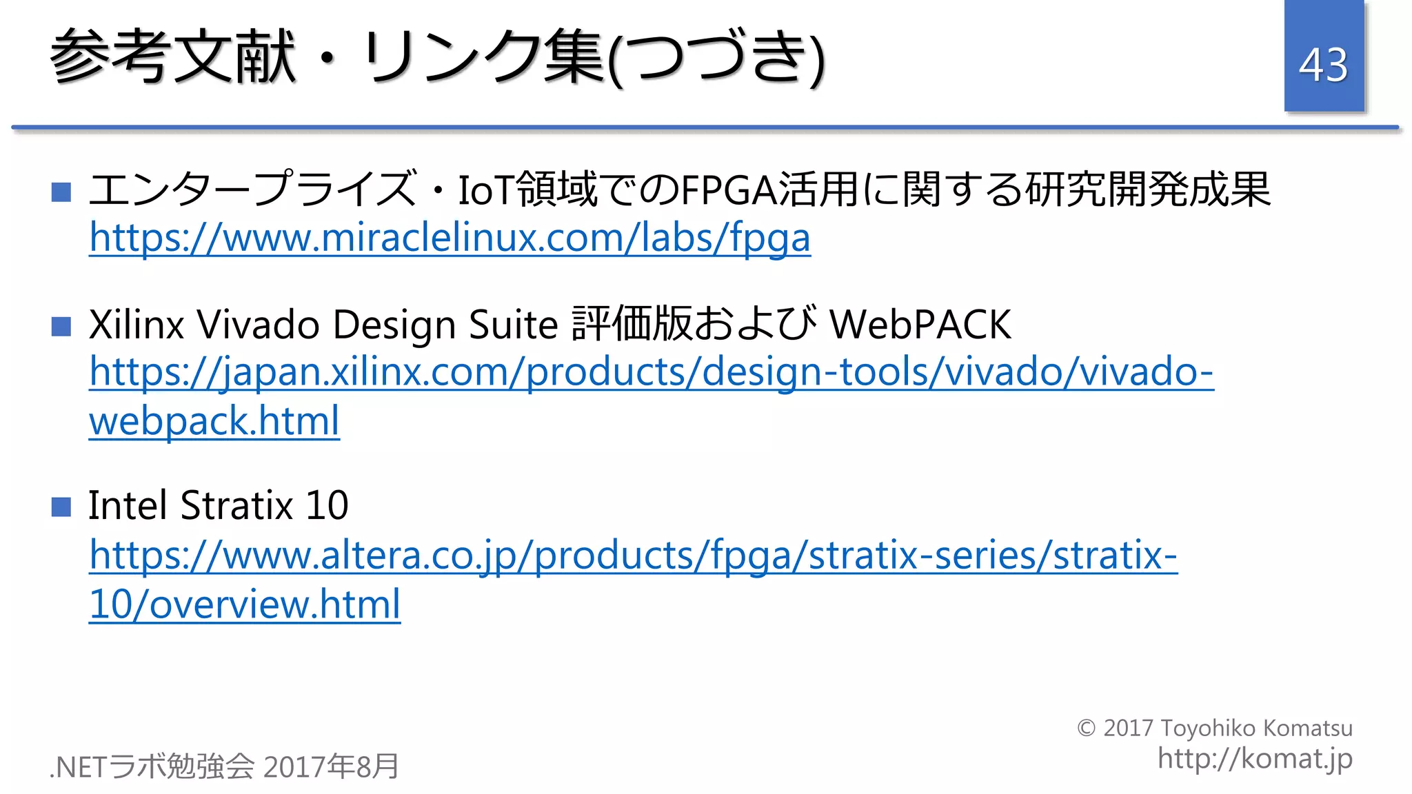 参考文献・リンク集(つづき)
 エンタープライズ・IoT領域でのFPGA活用に関する研究開発成果
https://www.miraclelinux.com/labs/fpga
 Xilinx Vivado Design Suite 評価版および WebPACK
https://japan.xilinx.com/products/design-tools/vivado/vivado-
webpack.html
 Intel Stratix 10
https://www.altera.co.jp/products/fpga/stratix-series/stratix-
10/overview.html
43
 