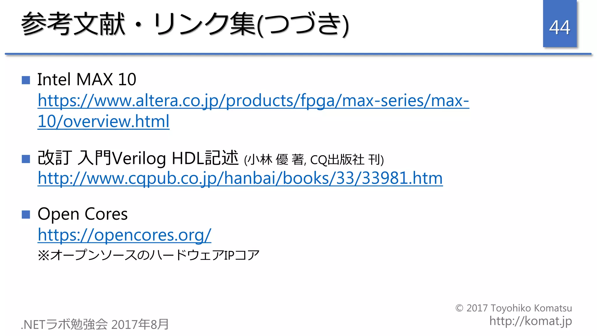 参考文献・リンク集(つづき)
 Intel MAX 10
https://www.altera.co.jp/products/fpga/max-series/max-
10/overview.html
 改訂 入門Verilog HDL記述 (小林 優 著, CQ出版社 刊)
http://www.cqpub.co.jp/hanbai/books/33/33981.htm
 Open Cores
https://opencores.org/
※オープンソースのハードウェアIPコア
44
 
