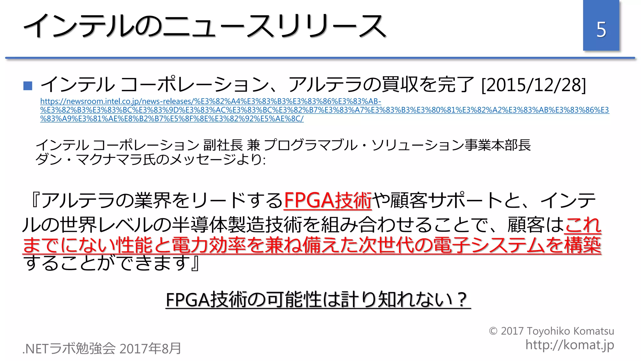 インテルのニュースリリース
 インテル コーポレーション、アルテラの買収を完了 [2015/12/28]
https://newsroom.intel.co.jp/news-releases/%E3%82%A4%E3%83%B3%E3%83%86%E3%83%AB-
%E3%82%B3%E3%83%BC%E3%83%9D%E3%83%AC%E3%83%BC%E3%82%B7%E3%83%A7%E3%83%B3%E3%80%81%E3%82%A2%E3%83%AB%E3%83%86%E3
%83%A9%E3%81%AE%E8%B2%B7%E5%8F%8E%E3%82%92%E5%AE%8C/
インテル コーポレーション 副社長 兼 プログラマブル・ソリューション事業本部長
ダン・マクナマラ氏のメッセージより:
『アルテラの業界をリードするFPGA技術や顧客サポートと、インテ
ルの世界レベルの半導体製造技術を組み合わせることで、顧客はこれ
までにない性能と電力効率を兼ね備えた次世代の電子システムを構築
することができます』
FPGA技術の可能性は計り知れない？
5
 