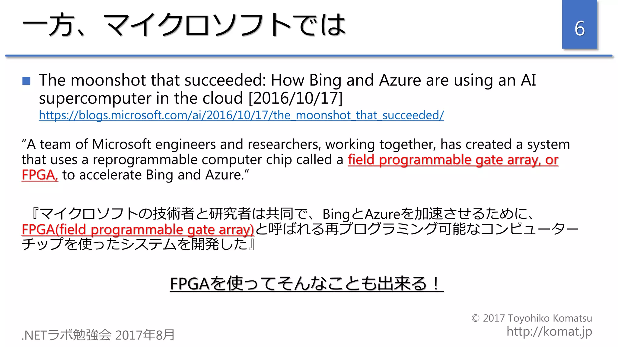 一方、マイクロソフトでは
 The moonshot that succeeded: How Bing and Azure are using an AI
supercomputer in the cloud [2016/10/17]
https://blogs.microsoft.com/ai/2016/10/17/the_moonshot_that_succeeded/
“A team of Microsoft engineers and researchers, working together, has created a system
that uses a reprogrammable computer chip called a field programmable gate array, or
FPGA, to accelerate Bing and Azure.”
『マイクロソフトの技術者と研究者は共同で、BingとAzureを加速させるために、
FPGA(field programmable gate array)と呼ばれる再プログラミング可能なコンピューター
チップを使ったシステムを開発した』
FPGAを使ってそんなことも出来る！
6
 