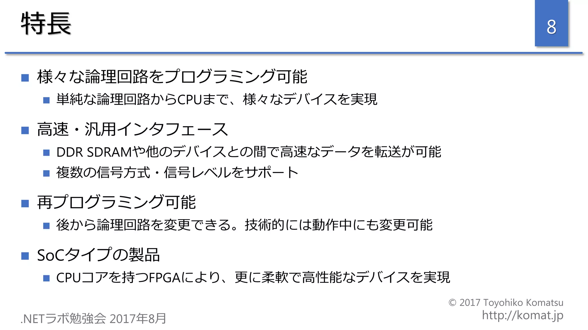 特長
 様々な論理回路をプログラミング可能
 単純な論理回路からCPUまで、様々なデバイスを実現
 高速・汎用インタフェース
 DDR SDRAMや他のデバイスとの間で高速なデータを転送が可能
 複数の信号方式・信号レベルをサポート
 再プログラミング可能
 後から論理回路を変更できる。技術的には動作中にも変更可能
 SoCタイプの製品
 CPUコアを持つFPGAにより、更に柔軟で高性能なデバイスを実現
8
 