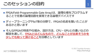 このセッションの目的
 FPGA(Field-Programmable Gate Array)は、論理仕様をプログラムす
ることで任意の論理回路を実現できる論理デバイスです
 ディープラーニングやIoT等の分野で、FPGAの名前を聞いたこと...