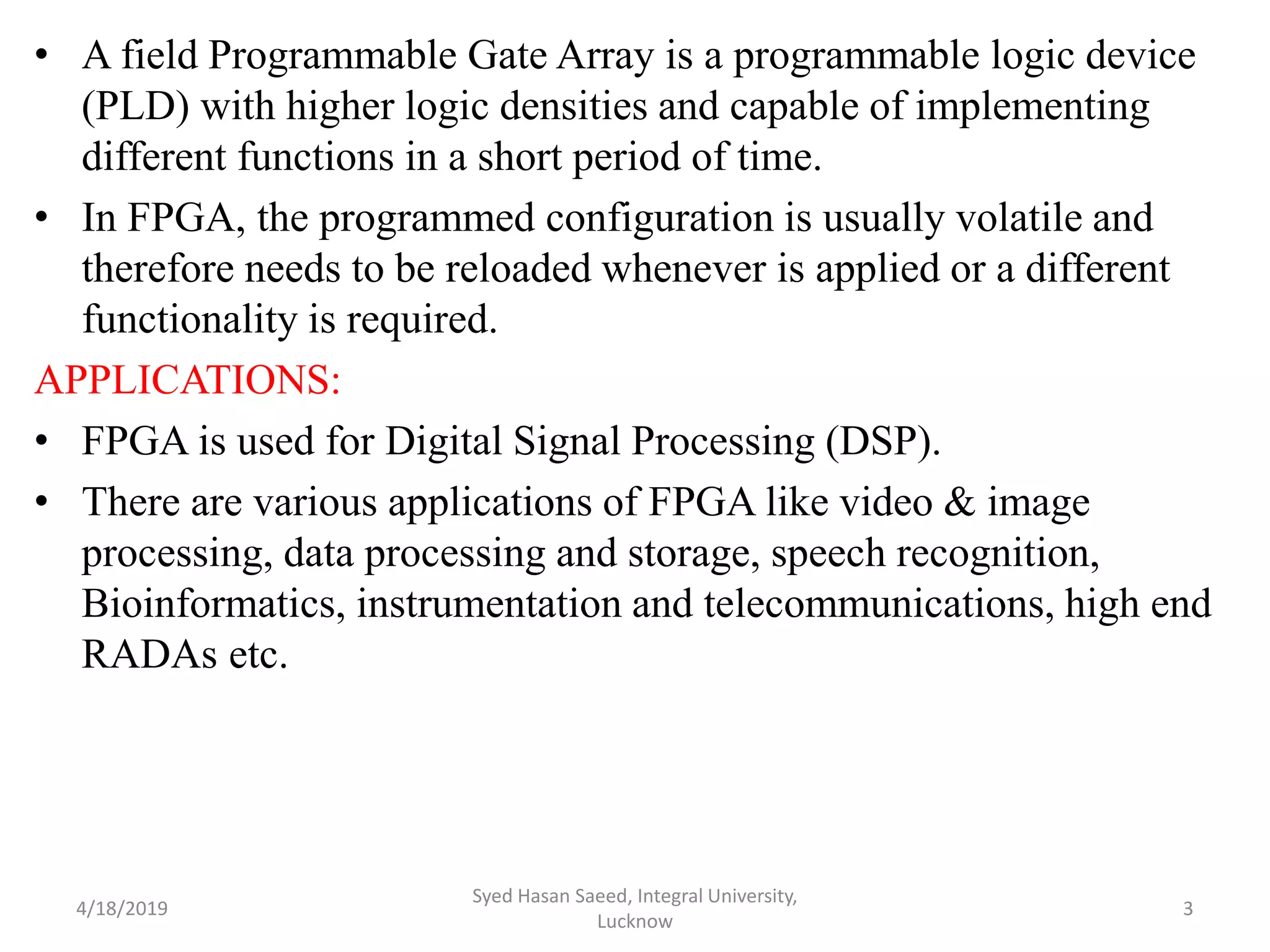 • A field Programmable Gate Array is a programmable logic device
(PLD) with higher logic densities and capable of implementing
different functions in a short period of time.
• In FPGA, the programmed configuration is usually volatile and
therefore needs to be reloaded whenever is applied or a different
functionality is required.
APPLICATIONS:
• FPGA is used for Digital Signal Processing (DSP).
• There are various applications of FPGA like video & image
processing, data processing and storage, speech recognition,
Bioinformatics, instrumentation and telecommunications, high end
RADAs etc.
4/18/2019
Syed Hasan Saeed, Integral University,
Lucknow
3
 