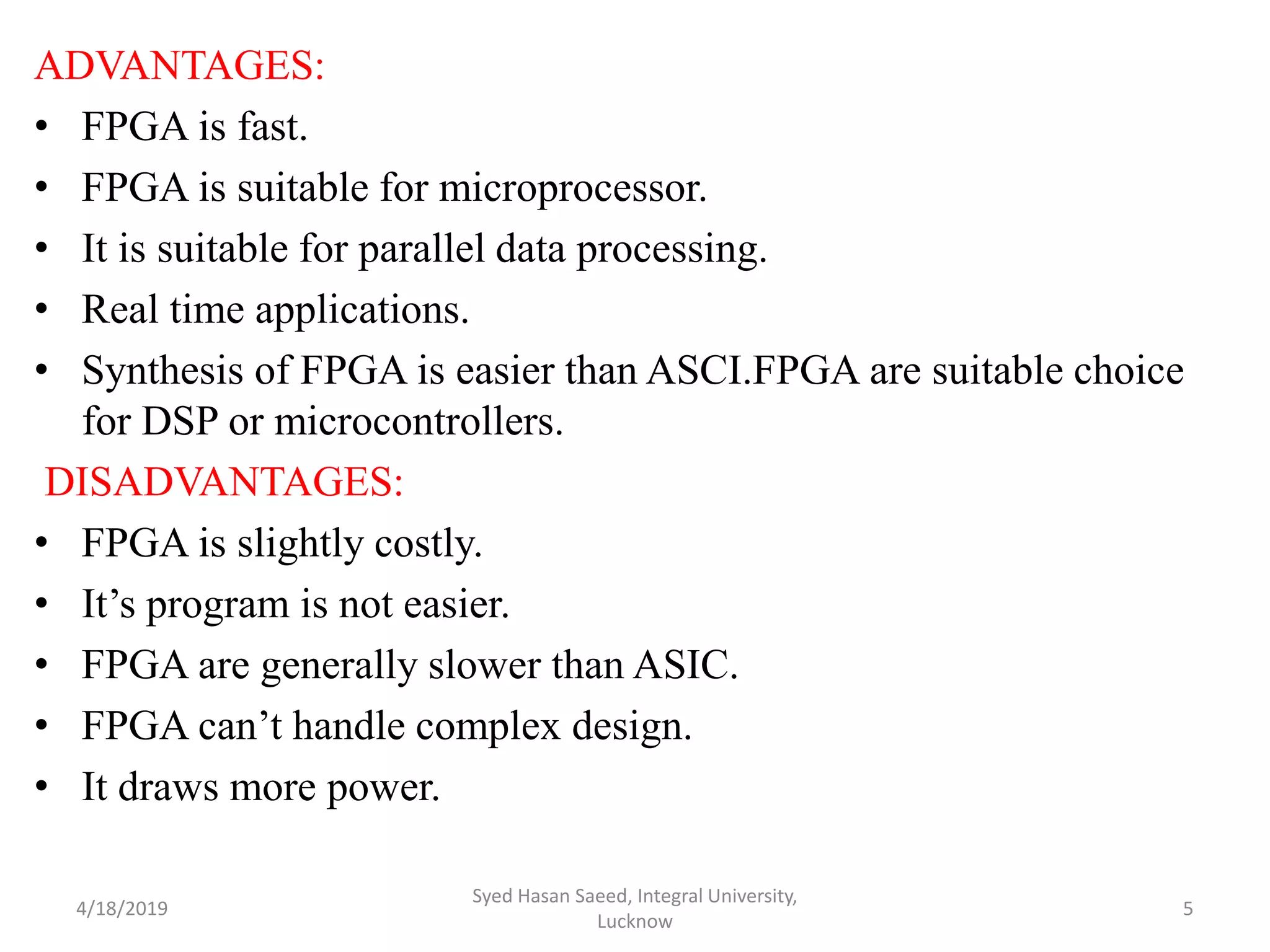 ADVANTAGES:
• FPGA is fast.
• FPGA is suitable for microprocessor.
• It is suitable for parallel data processing.
• Real time applications.
• Synthesis of FPGA is easier than ASCI.FPGA are suitable choice
for DSP or microcontrollers.
DISADVANTAGES:
• FPGA is slightly costly.
• It’s program is not easier.
• FPGA are generally slower than ASIC.
• FPGA can’t handle complex design.
• It draws more power.
4/18/2019
Syed Hasan Saeed, Integral University,
Lucknow
5
 