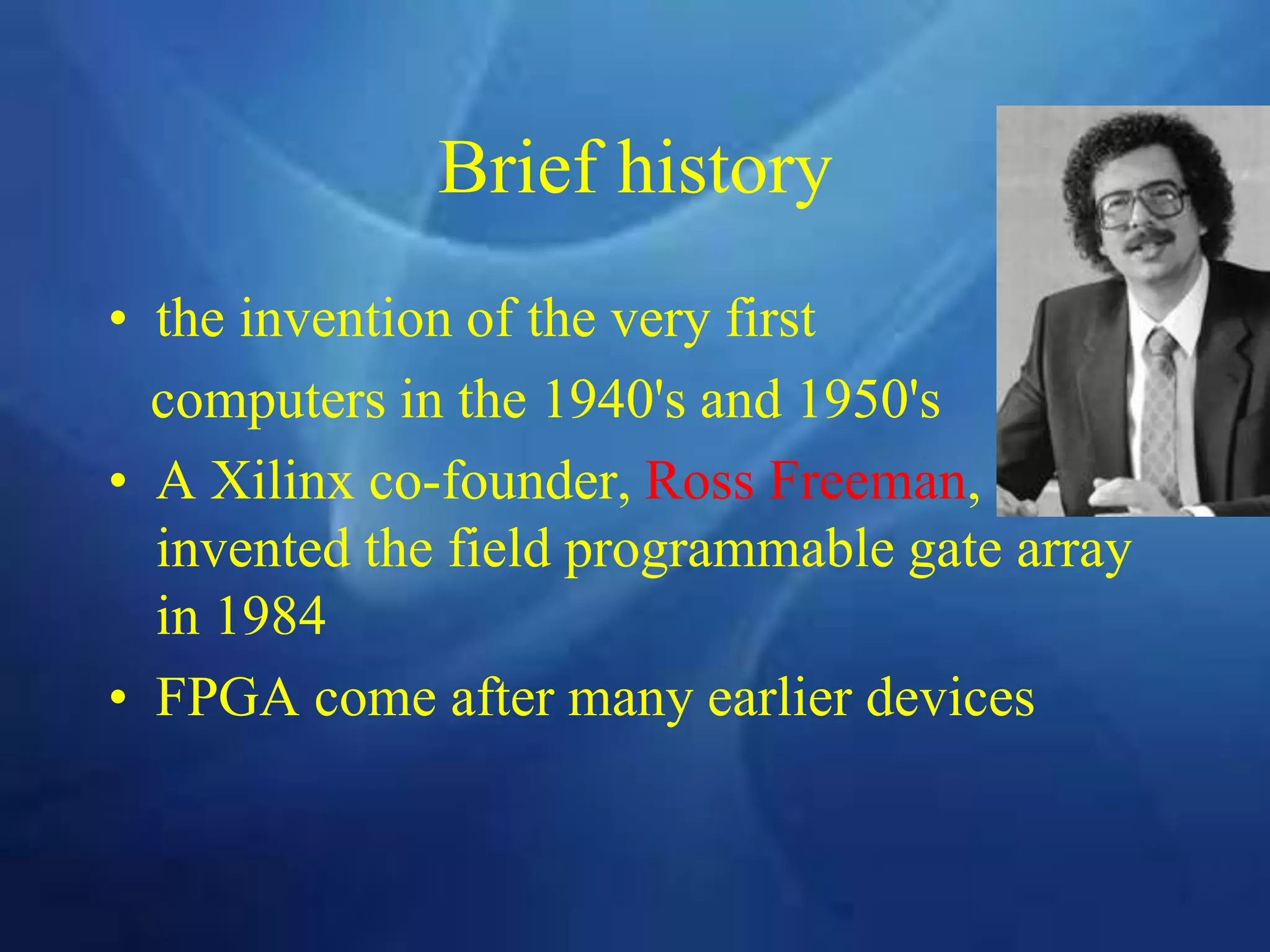 Brief history
• the invention of the very first
computers in the 1940's and 1950's
• A Xilinx co-founder, Ross Freeman,
invented the field programmable gate array
in 1984
• FPGA come after many earlier devices
 
