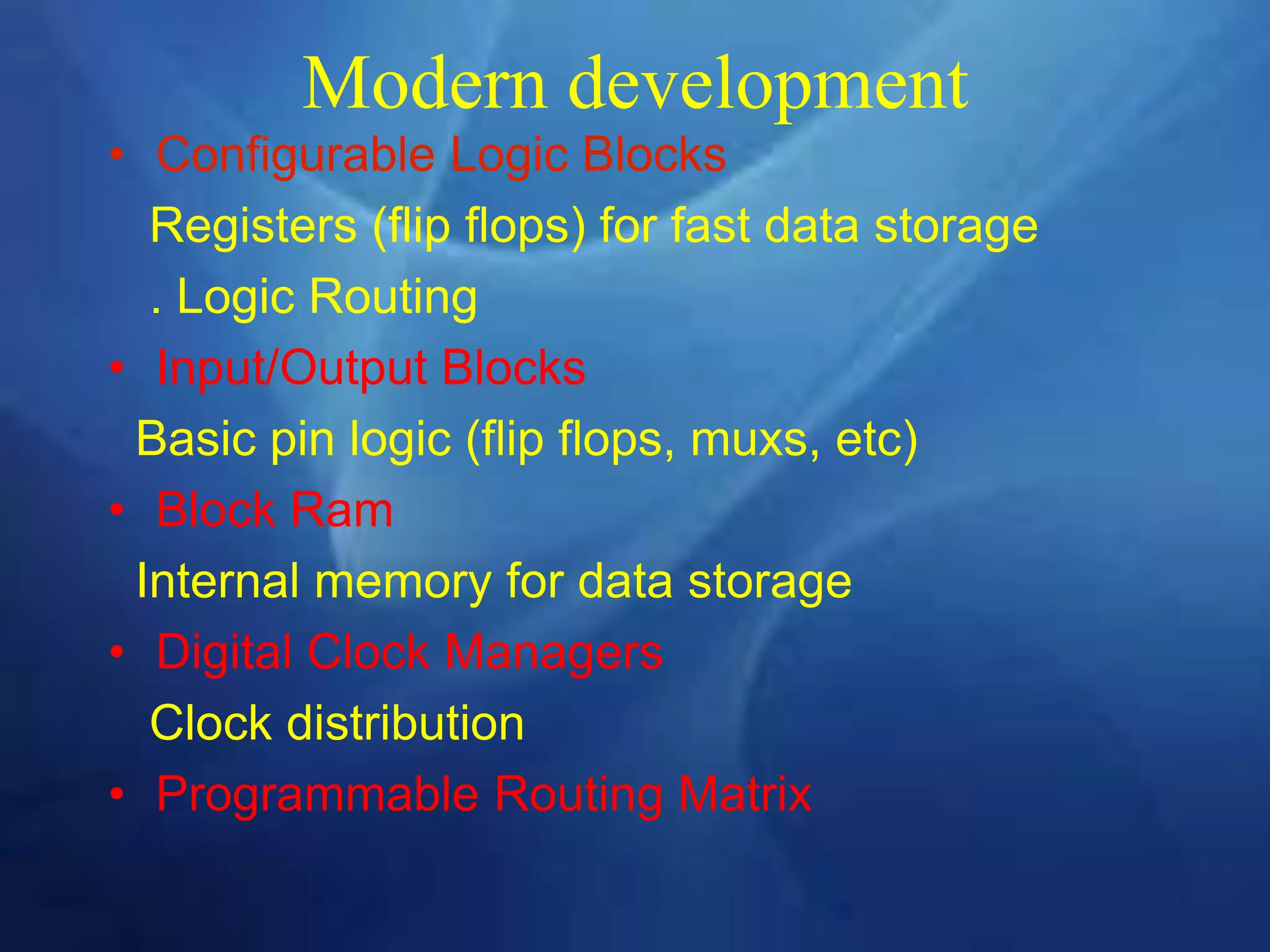 Modern development
• Configurable Logic Blocks
Registers (flip flops) for fast data storage
. Logic Routing
• Input/Output Blocks
Basic pin logic (flip flops, muxs, etc)
• Block Ram
Internal memory for data storage
• Digital Clock Managers
Clock distribution
• Programmable Routing Matrix
 