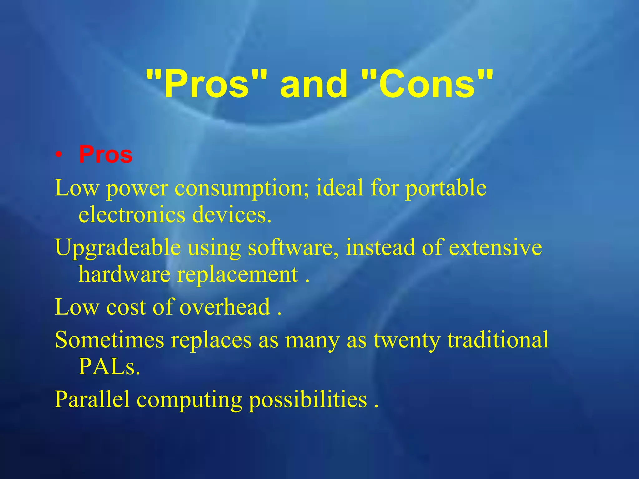 "Pros" and "Cons"
• Pros
Low power consumption; ideal for portable
electronics devices.
Upgradeable using software, instead of extensive
hardware replacement .
Low cost of overhead .
Sometimes replaces as many as twenty traditional
PALs.
Parallel computing possibilities .
 