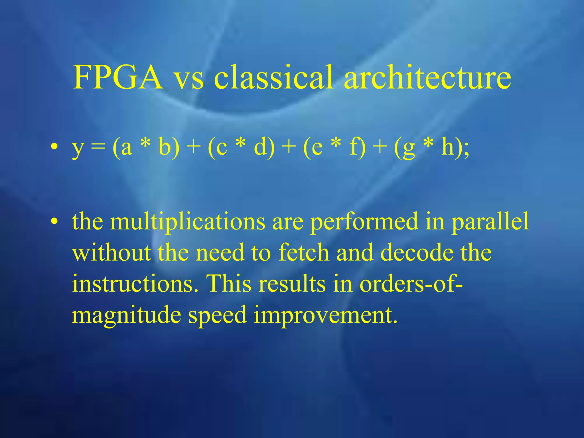 FPGA vs classical architecture
• y = (a * b) + (c * d) + (e * f) + (g * h);
• the multiplications are performed in parallel
without the need to fetch and decode the
instructions. This results in orders-of-
magnitude speed improvement.
 