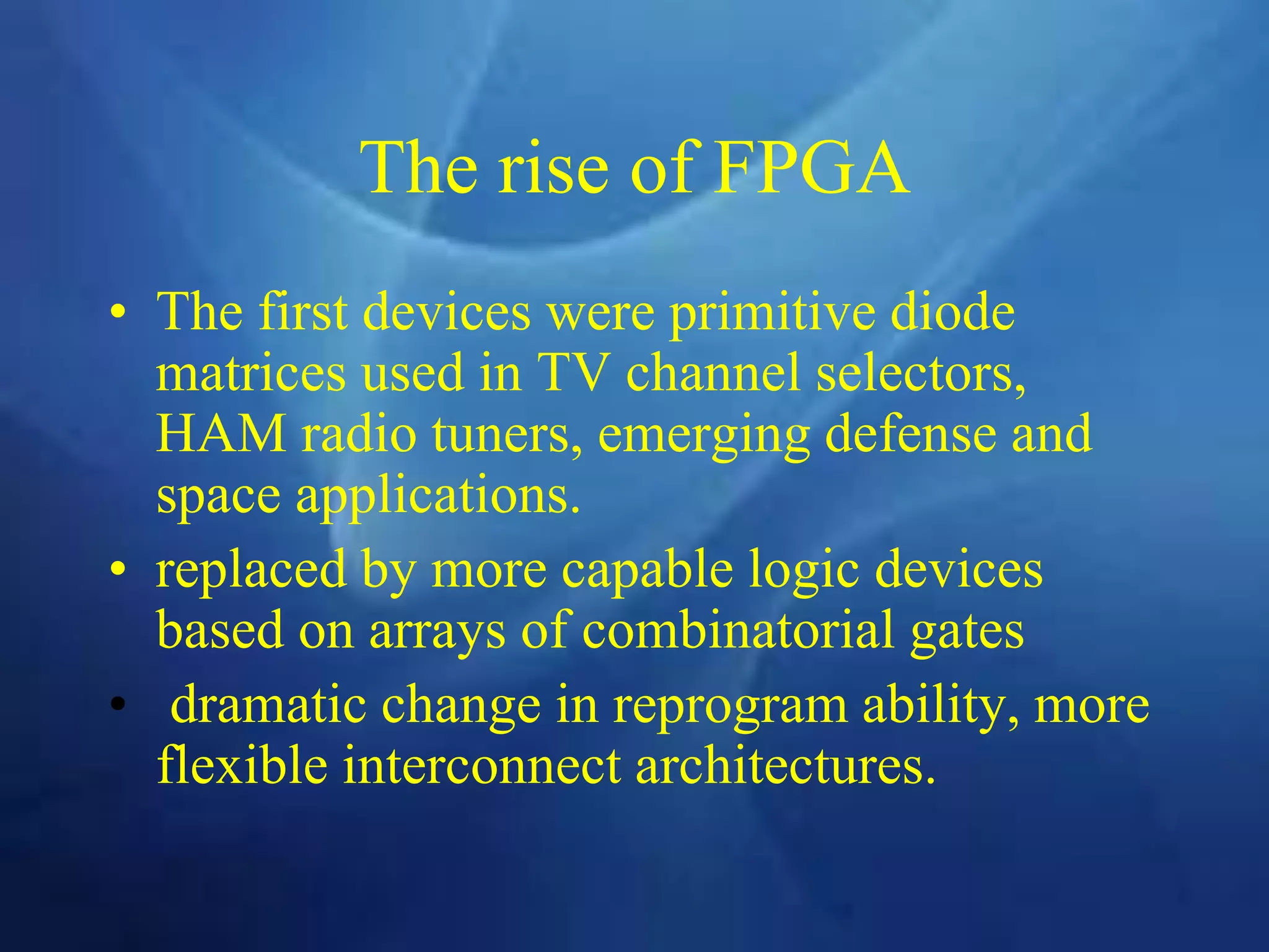 The rise of FPGA
• The first devices were primitive diode
matrices used in TV channel selectors,
HAM radio tuners, emerging defense and
space applications.
• replaced by more capable logic devices
based on arrays of combinatorial gates
• dramatic change in reprogram ability, more
flexible interconnect architectures.
 