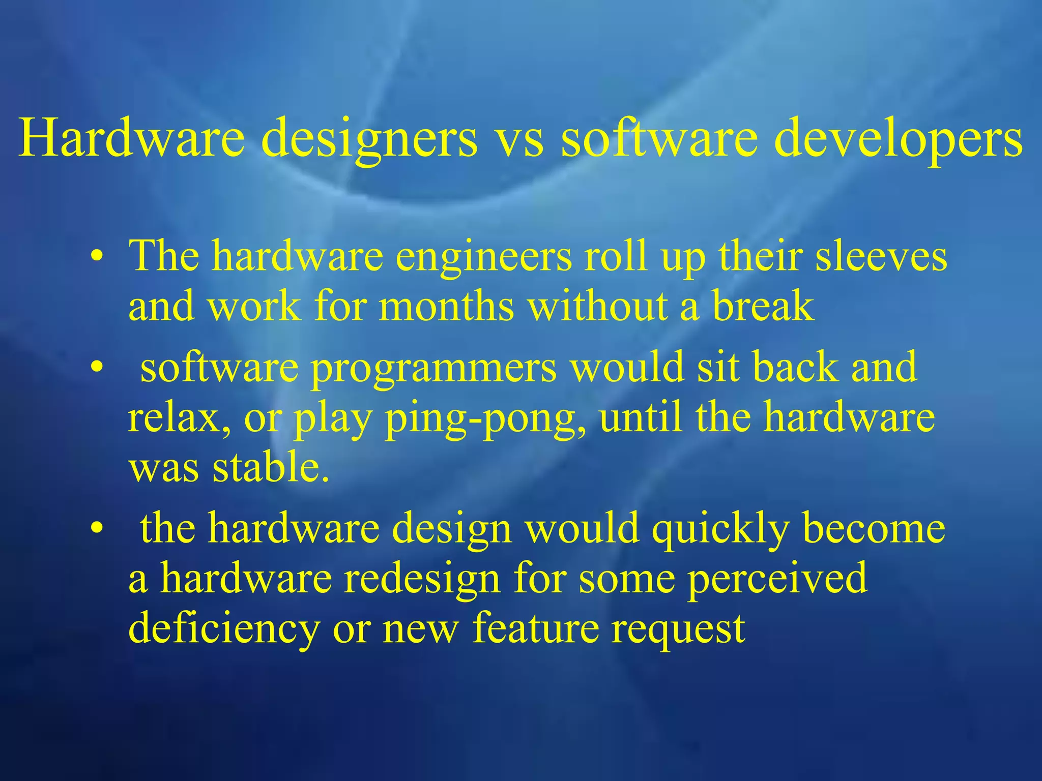 Hardware designers vs software developers
• The hardware engineers roll up their sleeves
and work for months without a break
• software programmers would sit back and
relax, or play ping-pong, until the hardware
was stable.
• the hardware design would quickly become
a hardware redesign for some perceived
deficiency or new feature request
 
