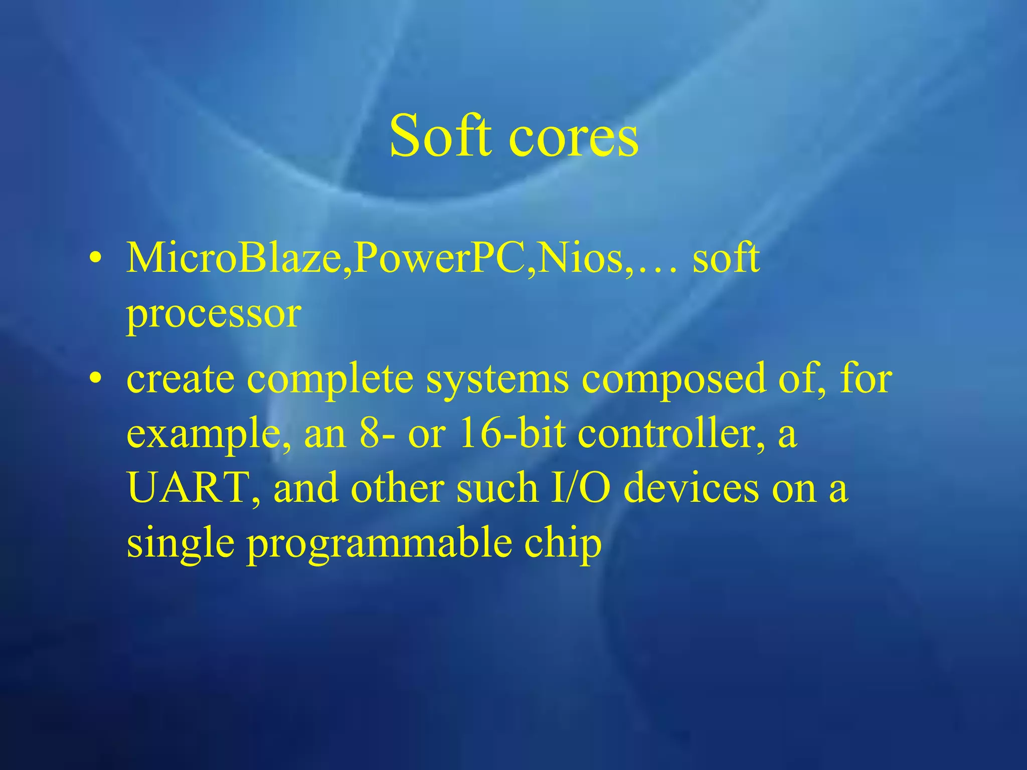 Soft cores
• MicroBlaze,PowerPC,Nios,… soft
processor
• create complete systems composed of, for
example, an 8- or 16-bit controller, a
UART, and other such I/O devices on a
single programmable chip
 