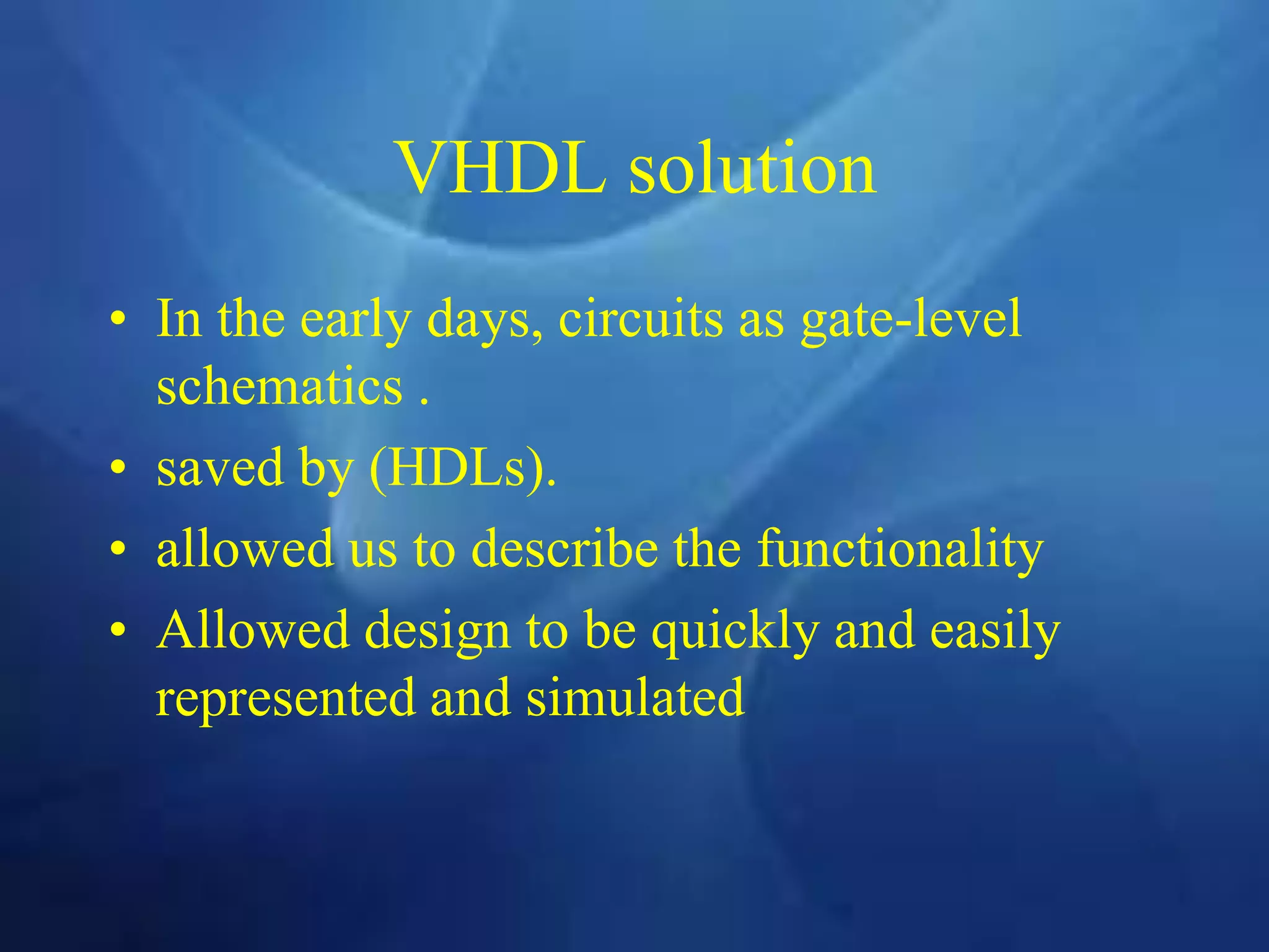 VHDL solution
• In the early days, circuits as gate-level
schematics .
• saved by (HDLs).
• allowed us to describe the functionality
• Allowed design to be quickly and easily
represented and simulated
 