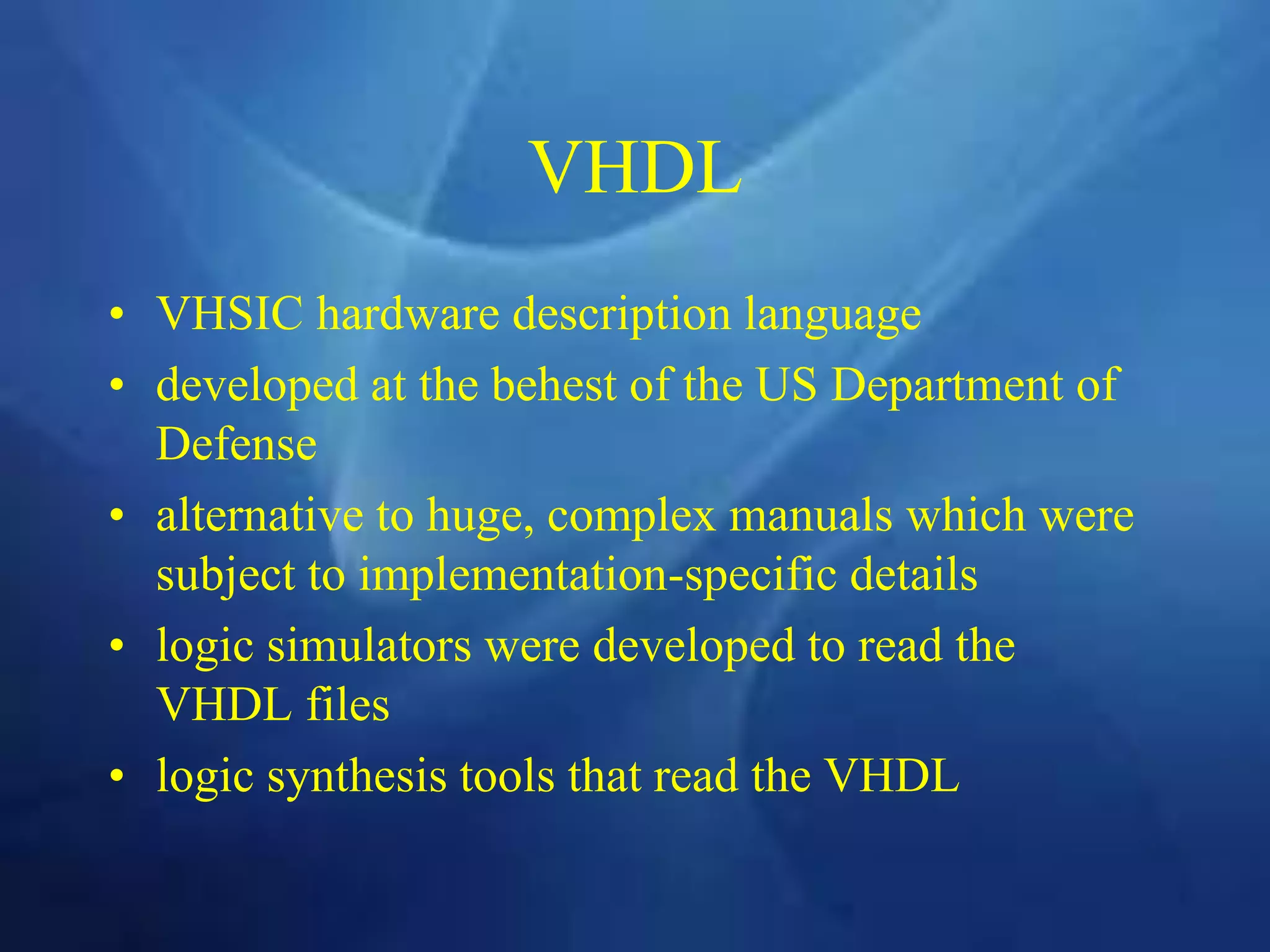 VHDL
• VHSIC hardware description language
• developed at the behest of the US Department of
Defense
• alternative to huge, complex manuals which were
subject to implementation-specific details
• logic simulators were developed to read the
VHDL files
• logic synthesis tools that read the VHDL
 
