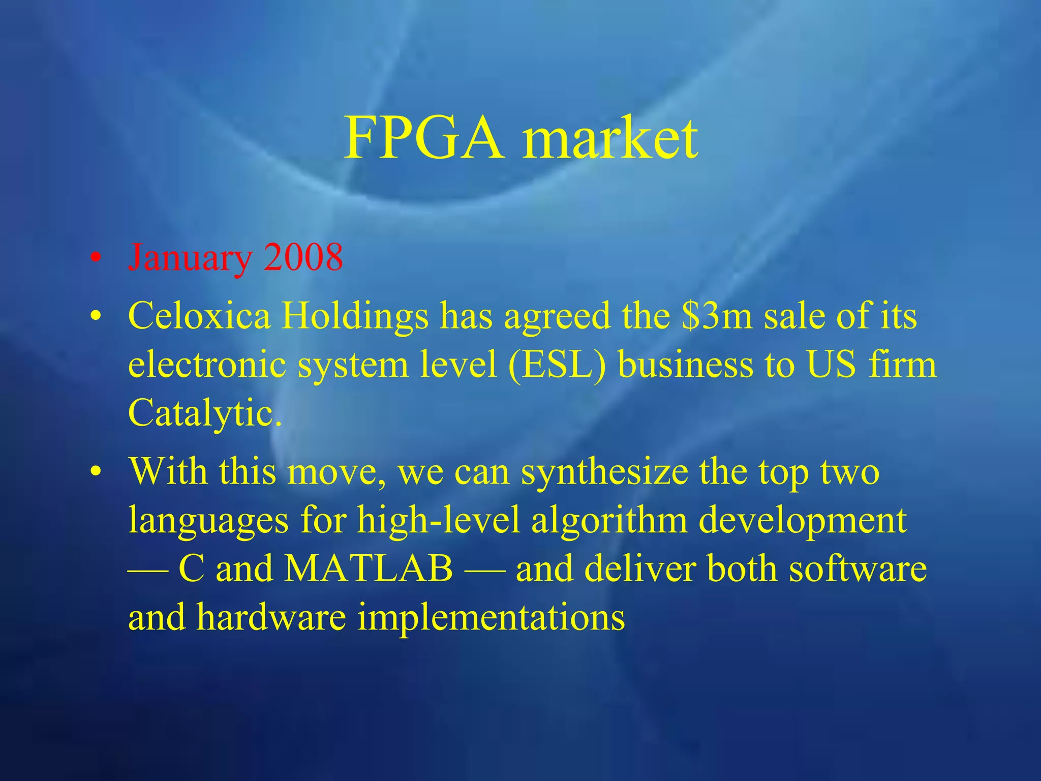 FPGA market
• January 2008
• Celoxica Holdings has agreed the $3m sale of its
electronic system level (ESL) business to US firm
Catalytic.
• With this move, we can synthesize the top two
languages for high-level algorithm development
— C and MATLAB — and deliver both software
and hardware implementations
 