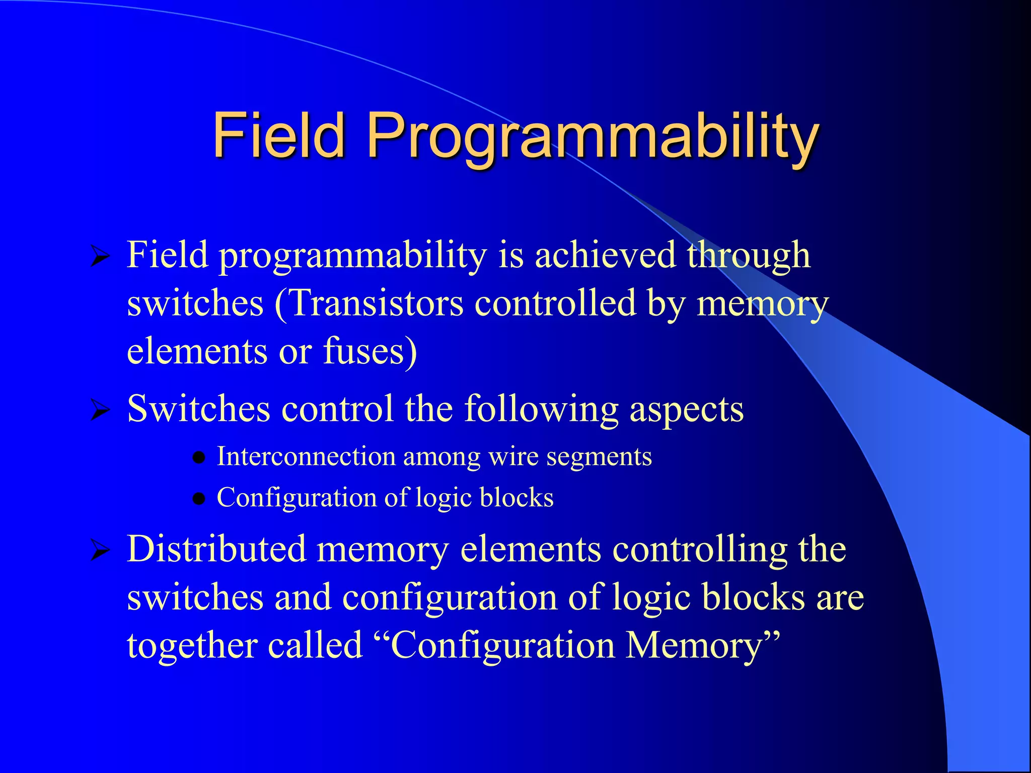 Field Programmability
 Field programmability is achieved through
switches (Transistors controlled by memory
elements or fuses)
 Switches control the following aspects
 Interconnection among wire segments
 Configuration of logic blocks
 Distributed memory elements controlling the
switches and configuration of logic blocks are
together called “Configuration Memory”
 