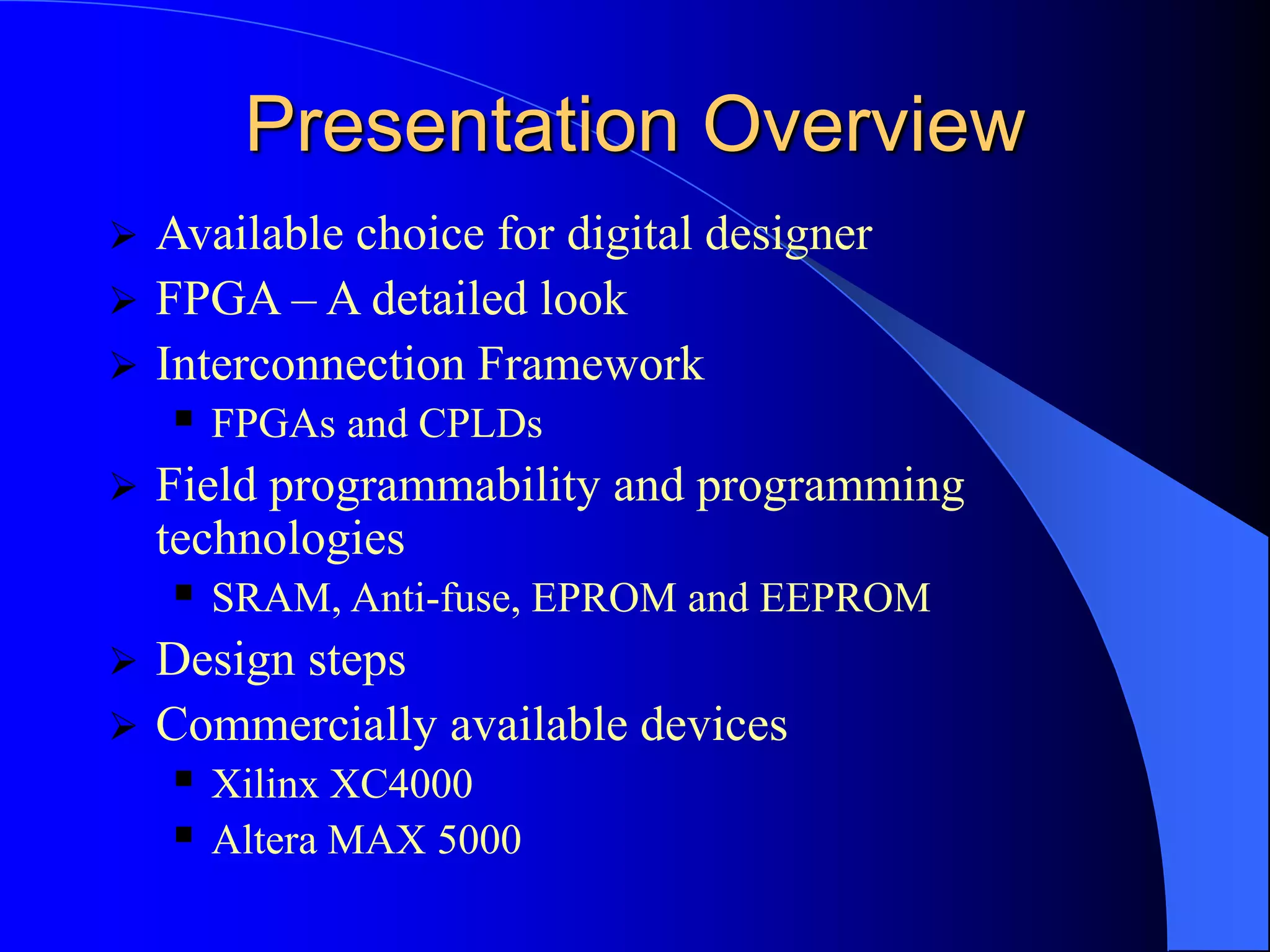 Presentation Overview
 Available choice for digital designer
 FPGA – A detailed look
 Interconnection Framework
 FPGAs and CPLDs
 Field programmability and programming
technologies
 SRAM, Anti-fuse, EPROM and EEPROM
 Design steps
 Commercially available devices
 Xilinx XC4000
 Altera MAX 5000
 