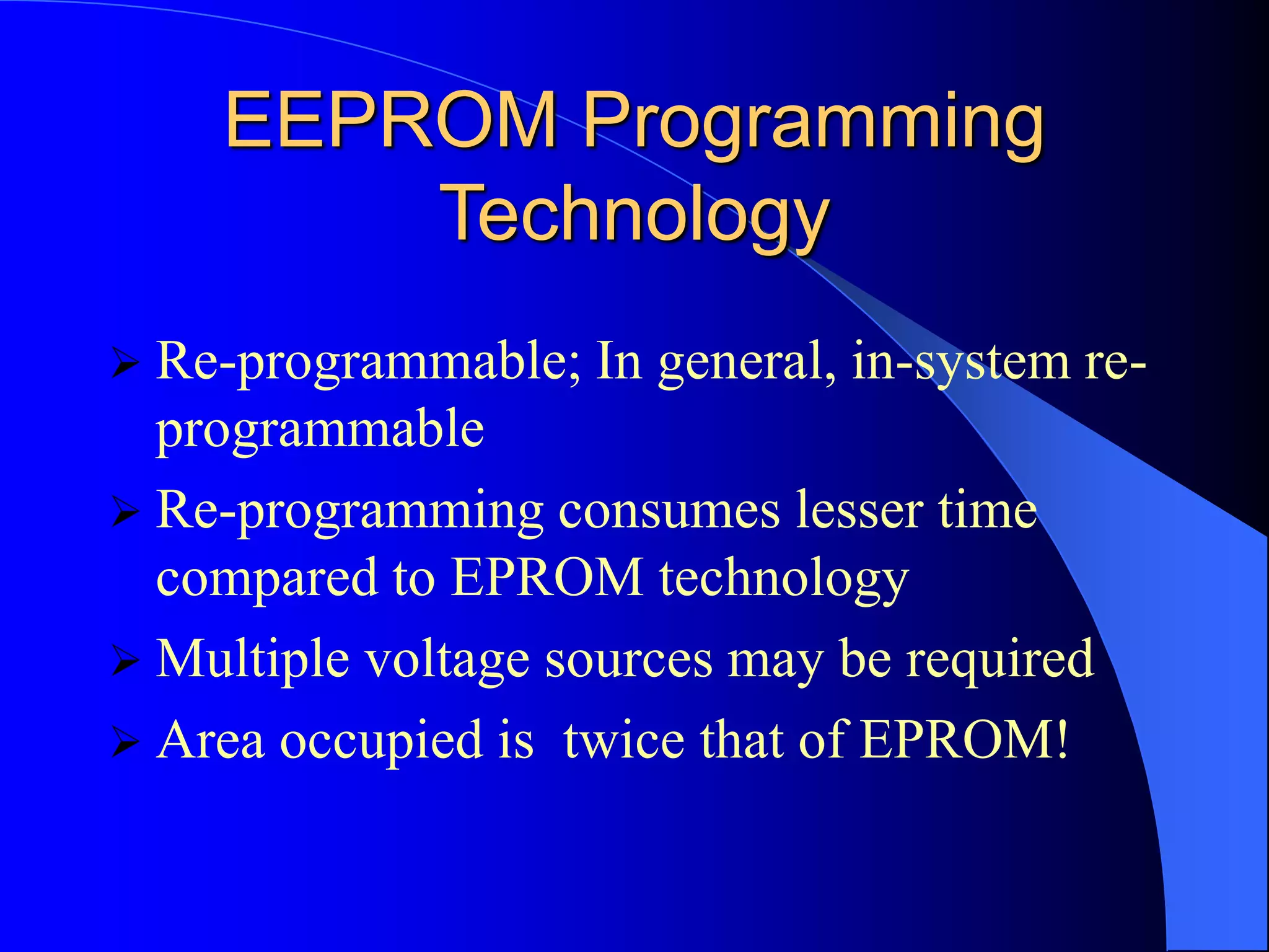 EEPROM Programming
Technology
 Re-programmable; In general, in-system re-
programmable
 Re-programming consumes lesser time
compared to EPROM technology
 Multiple voltage sources may be required
 Area occupied is twice that of EPROM!
 