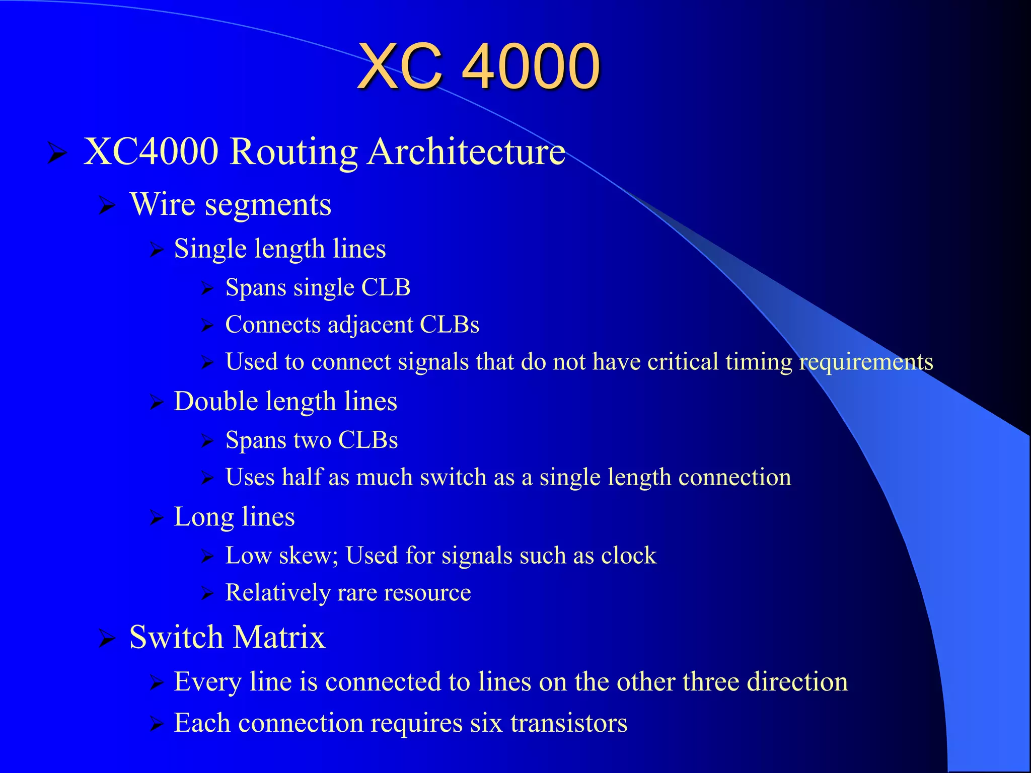 XC 4000
 XC4000 Routing Architecture
 Wire segments
 Single length lines
 Spans single CLB
 Connects adjacent CLBs
 Used to connect signals that do not have critical timing requirements
 Double length lines
 Spans two CLBs
 Uses half as much switch as a single length connection
 Long lines
 Low skew; Used for signals such as clock
 Relatively rare resource
 Switch Matrix
 Every line is connected to lines on the other three direction
 Each connection requires six transistors
 