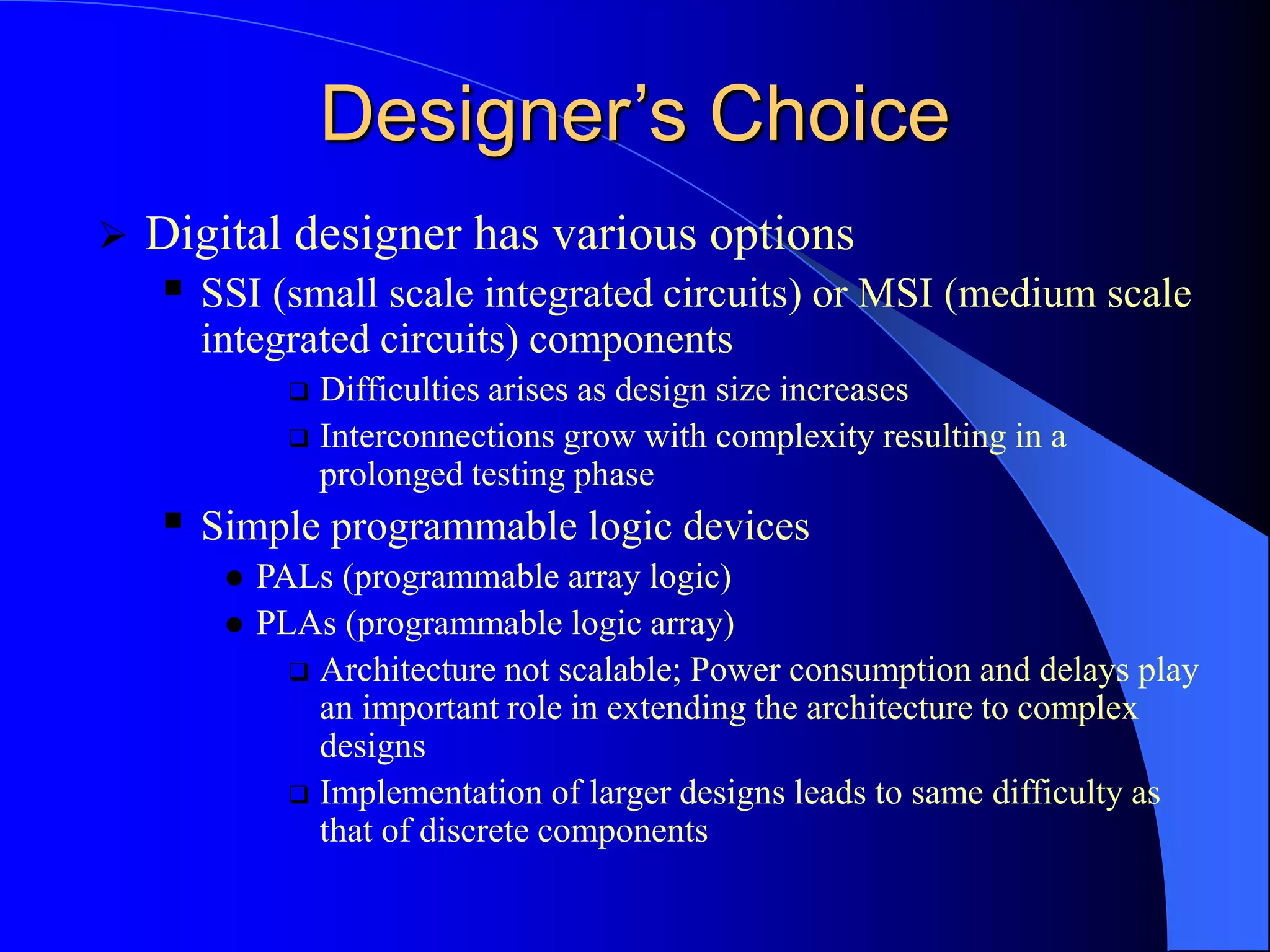 Designer’s Choice
 Digital designer has various options
 SSI (small scale integrated circuits) or MSI (medium scale
integrated circuits) components
 Difficulties arises as design size increases
 Interconnections grow with complexity resulting in a
prolonged testing phase
 Simple programmable logic devices
 PALs (programmable array logic)
 PLAs (programmable logic array)
 Architecture not scalable; Power consumption and delays play
an important role in extending the architecture to complex
designs
 Implementation of larger designs leads to same difficulty as
that of discrete components
 