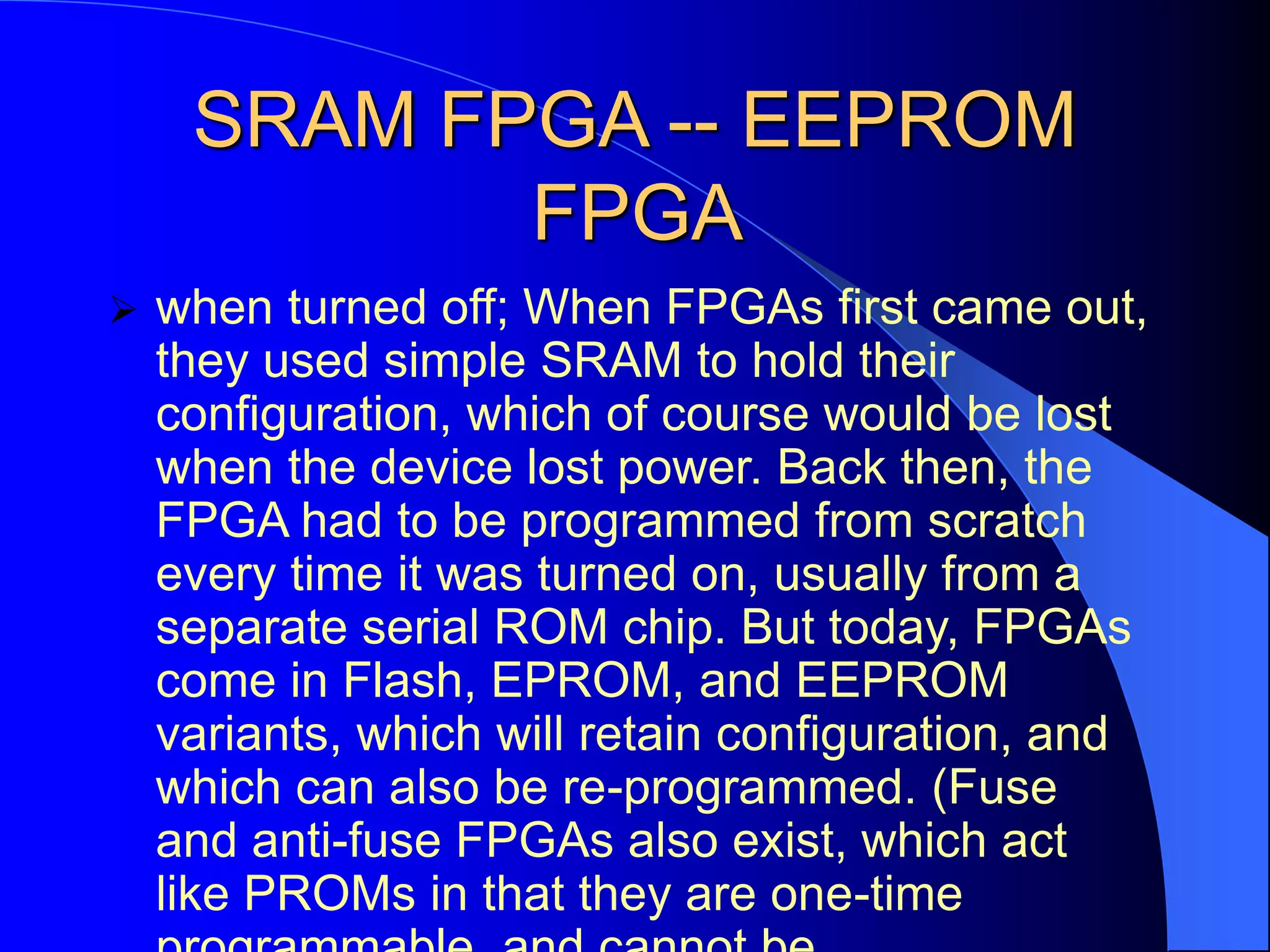 SRAM FPGA -- EEPROM
FPGA
 when turned off; When FPGAs first came out,
they used simple SRAM to hold their
configuration, which of course would be lost
when the device lost power. Back then, the
FPGA had to be programmed from scratch
every time it was turned on, usually from a
separate serial ROM chip. But today, FPGAs
come in Flash, EPROM, and EEPROM
variants, which will retain configuration, and
which can also be re-programmed. (Fuse
and anti-fuse FPGAs also exist, which act
like PROMs in that they are one-time
 