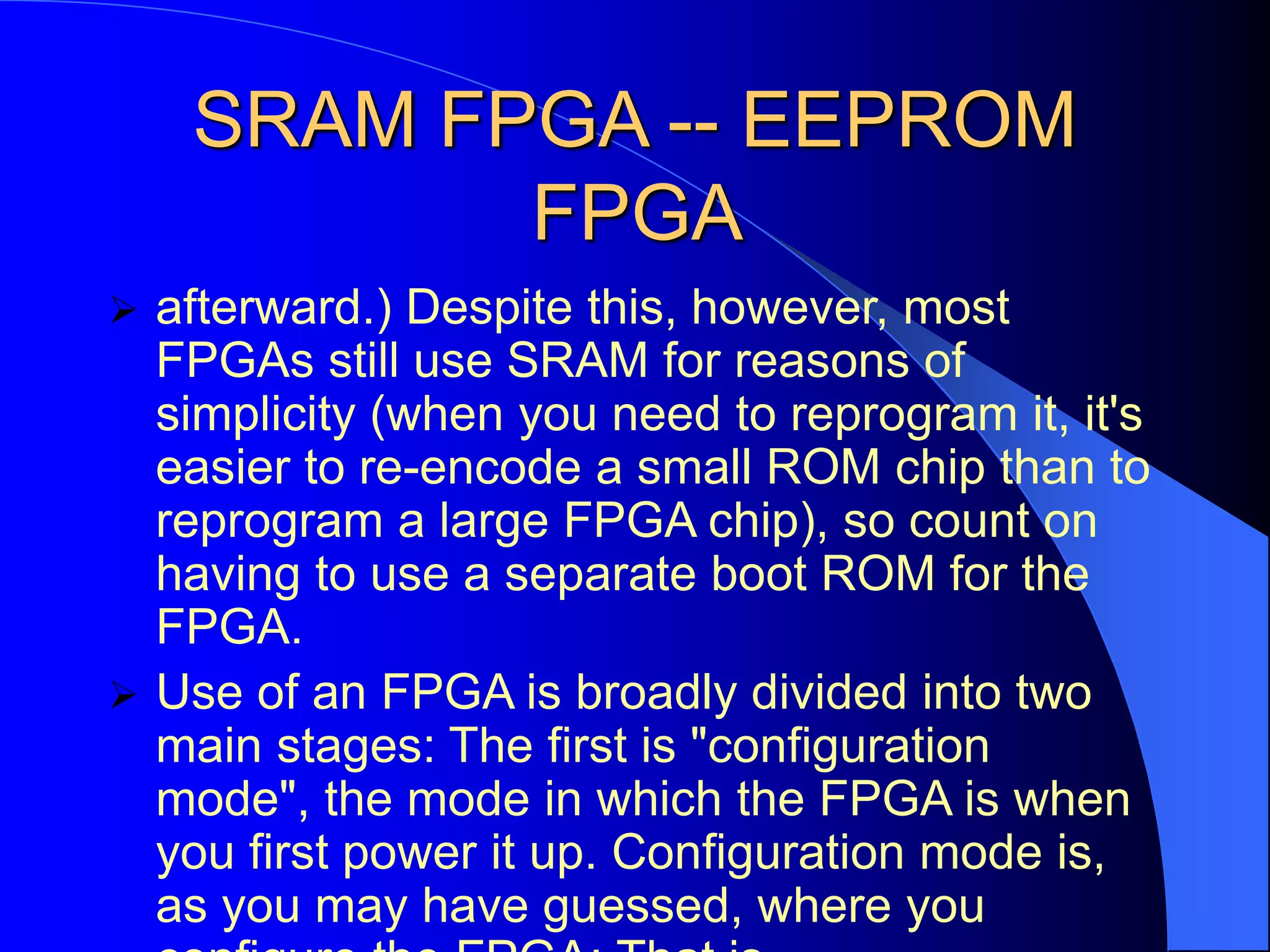 SRAM FPGA -- EEPROM
FPGA
 afterward.) Despite this, however, most
FPGAs still use SRAM for reasons of
simplicity (when you need to reprogram it, it's
easier to re-encode a small ROM chip than to
reprogram a large FPGA chip), so count on
having to use a separate boot ROM for the
FPGA.
 Use of an FPGA is broadly divided into two
main stages: The first is "configuration
mode", the mode in which the FPGA is when
you first power it up. Configuration mode is,
as you may have guessed, where you
 