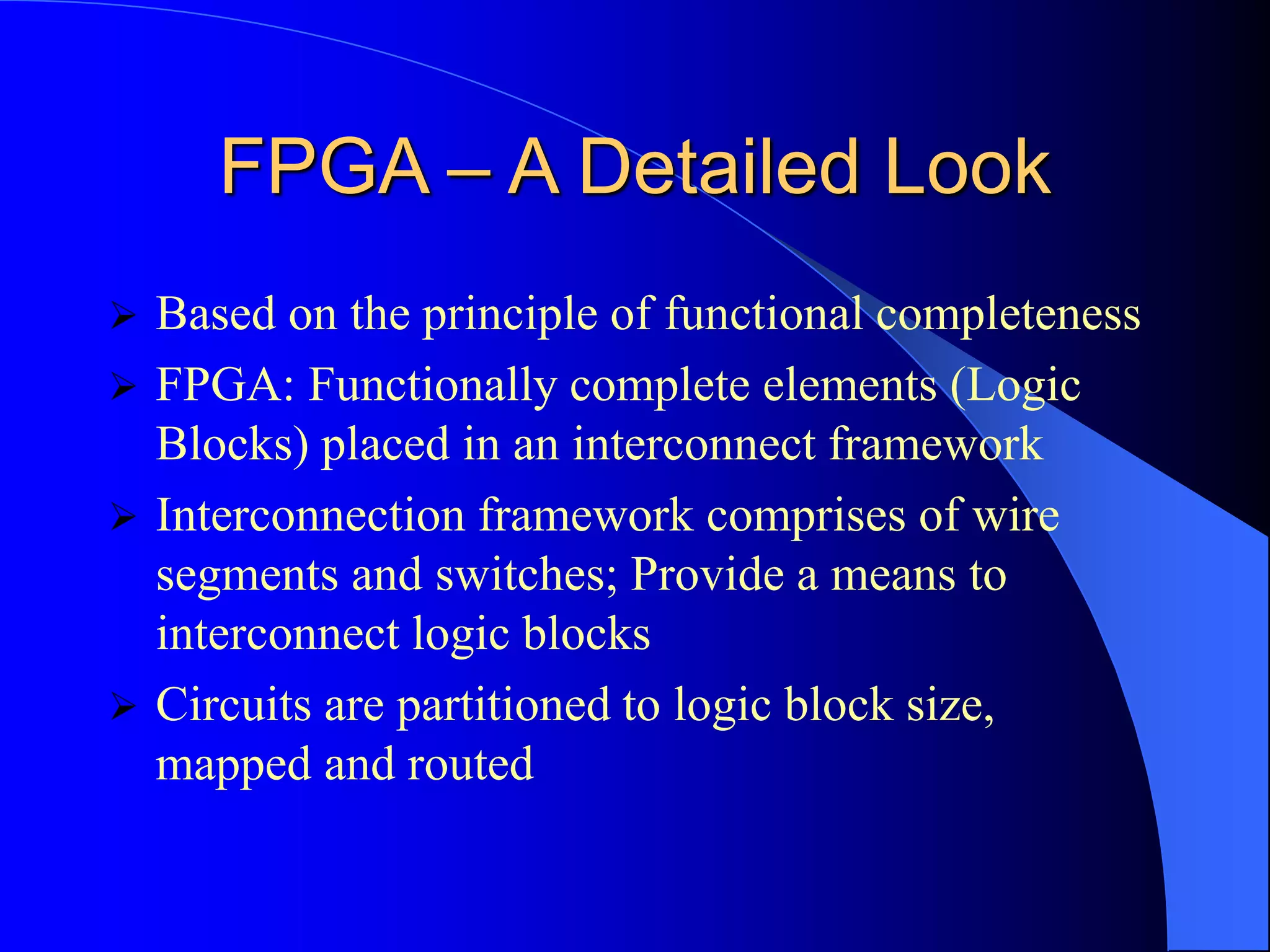FPGA – A Detailed Look
 Based on the principle of functional completeness
 FPGA: Functionally complete elements (Logic
Blocks) placed in an interconnect framework
 Interconnection framework comprises of wire
segments and switches; Provide a means to
interconnect logic blocks
 Circuits are partitioned to logic block size,
mapped and routed
 