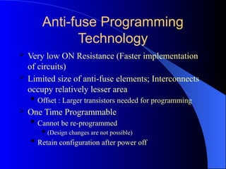 Anti-fuse Programming
Technology
 Very low ON Resistance (Faster implementation
of circuits)
 Limited size of anti-fuse elements; Interconnects
occupy relatively lesser area
 Offset : Larger transistors needed for programming
 One Time Programmable
 Cannot be re-programmed
 (Design changes are not possible)
 Retain configuration after power off
 