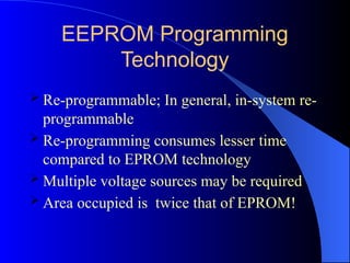 EEPROM Programming
Technology
 Re-programmable; In general, in-system re-
programmable
 Re-programming consumes lesser time
compared to EPROM technology
 Multiple voltage sources may be required
 Area occupied is twice that of EPROM!
 