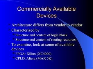 Commercially Available
Devices
 Architecture differs from vendor to vendor
 Characterized by
 Structure and content of logic block
 Structure and content of routing resources
 To examine, look at some of available
devices
 FPGA: Xilinx (XC4000)
 CPLD: Altera (MAX 5K)
 