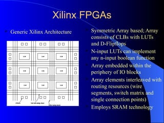 Xilinx FPGAs
 Symmetric Array based; Array
consists of CLBs with LUTs
and D-Flipflops
 N-input LUTs can implement
any n-input boolean function
 Array embedded within the
periphery of IO blocks
 Array elements interleaved with
routing resources (wire
segments, switch matrix and
single connection points)
 Employs SRAM technology
 Generic Xilinx Architecture
 