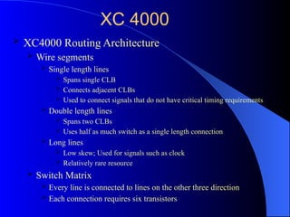 XC 4000
 XC4000 Routing Architecture
 Wire segments
 Single length lines
 Spans single CLB
 Connects adjacent CLBs
 Used to connect signals that do not have critical timing requirements
 Double length lines
 Spans two CLBs
 Uses half as much switch as a single length connection
 Long lines
 Low skew; Used for signals such as clock
 Relatively rare resource
 Switch Matrix
 Every line is connected to lines on the other three direction
 Each connection requires six transistors
 