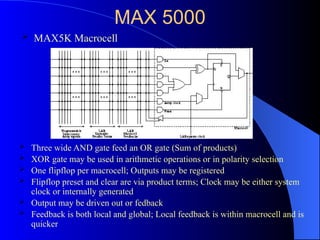 MAX 5000
 Three wide AND gate feed an OR gate (Sum of products)
 XOR gate may be used in arithmetic operations or in polarity selection
 One flipflop per macrocell; Outputs may be registered
 Flipflop preset and clear are via product terms; Clock may be either system
clock or internally generated
 Output may be driven out or fedback
 Feedback is both local and global; Local feedback is within macrocell and is
quicker
 MAX5K Macrocell
 